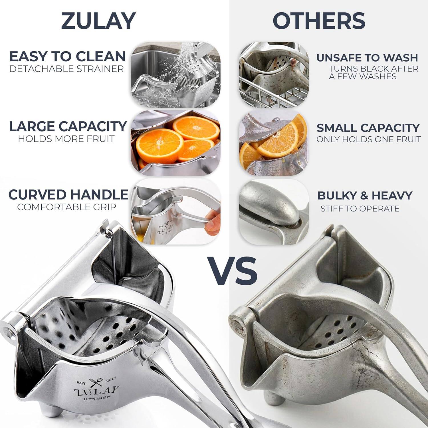 ZULAY

EASY TO CLEAN  
DETACHABLE STRAINER

LARGE CAPACITY  
HOLDS MORE FRUIT

CURVED HANDLE  
COMFORTABLE GRIP

OTHERS

UNSAFE TO WASH  
TURNS BLACK AFTER A FEW WASHES

SMALL CAPACITY  
ONLY HOLDS ONE FRUIT

BULKY & HEAVY  
STIFF TO OPERATE

VS

EST. 2015  
ZULAY KITCHEN