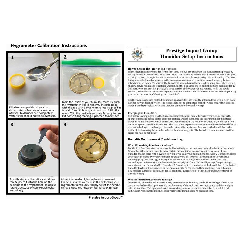 Hygrometer Calibration Instructions

1. Fill a bottle cap with table salt as a condensation agent. Add a small amount of water to dampen the salt completely. Water level should not flood over salt.

2. From the inside of your humidor, carefully push the hygrometer out to remove. Place it along with the cap with damp mixture into a ziplock bag. Seal it. After 2 hours, it should read 75%. If it doesn't, log reading & proceed to next step.

3. To calibrate, use the calibration driver on the backside of the hygrometer. To adjust, rotate clockwise or counterclockwise accordingly.

4. Move the needle higher or lower as needed. If the hygrometer reads 68%, simply adjust the needle to read 75%. Your hygrometer is ready for use.

Prestige Import Group Humidor Setup Instructions

How to Season the Interior of a Humidor
Wipe down the interior with a clean DRY cloth. The seasoning process that is discussed here is designed to bring the wood lining inside the humidor as close as possible to operating relative humidity. The wood lining inside the humidor acts as a buffer to regulate moisture so it must be treated properly