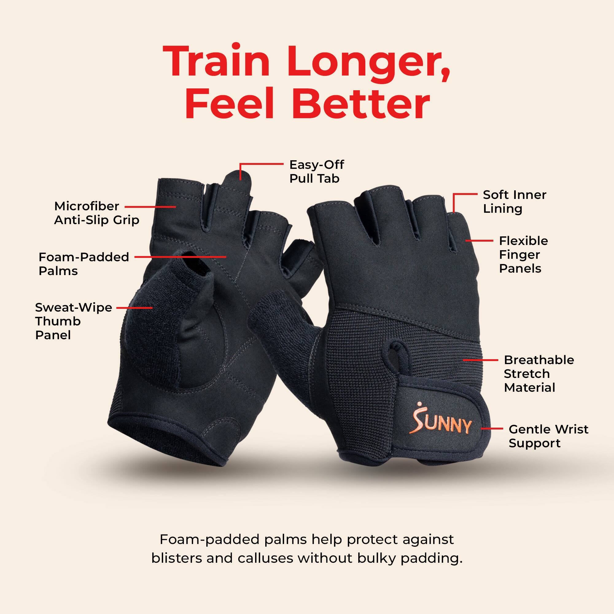 Train Longer, Feel Better

Microfiber Anti-Slip Grip
Foam-Padded Palms
Sweat-Wipe Thumb Panel
Easy-Off Pull Tab
Soft Inner Lining
Flexible Finger Panels
Breathable Stretch Material
Gentle Wrist Support

Foam-padded palms help protect against blisters and calluses without bulky padding.