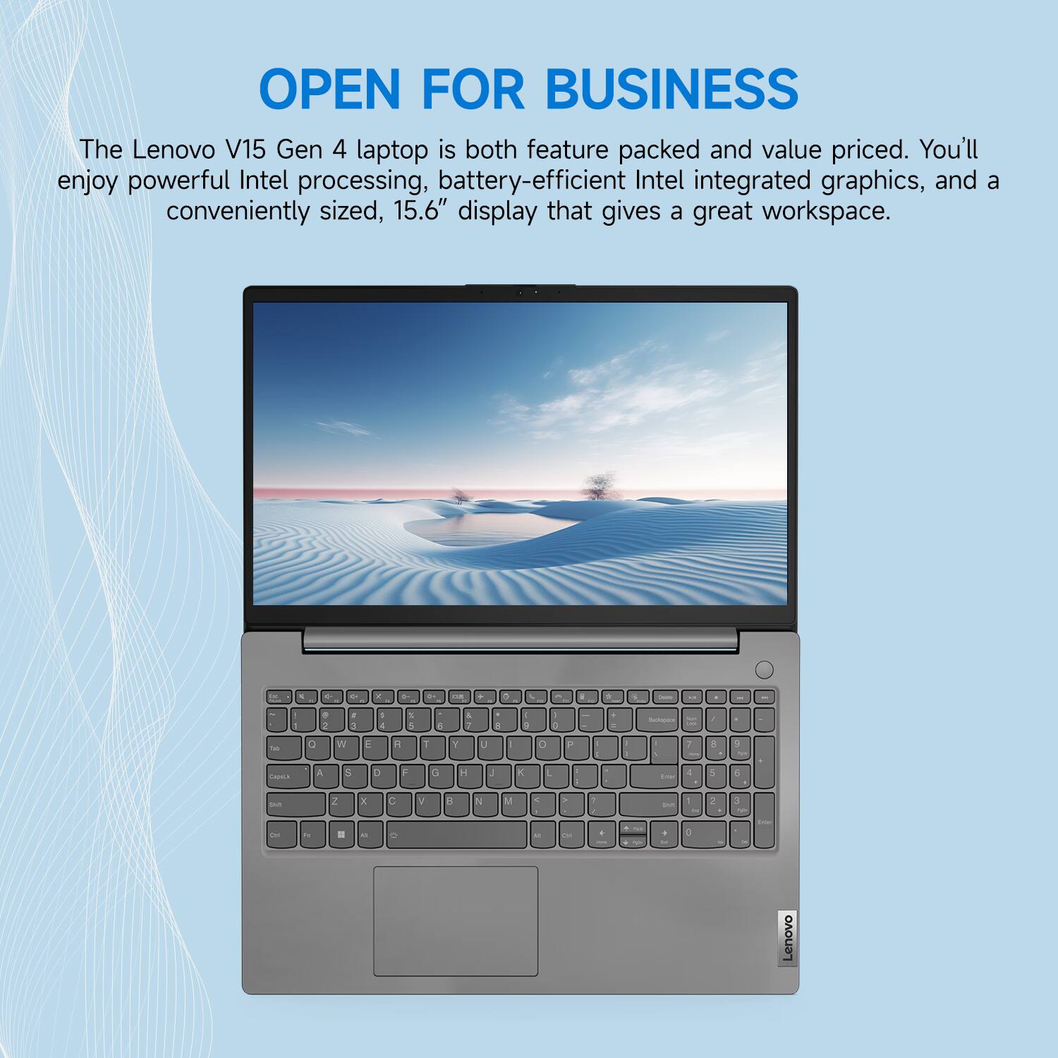 OPEN FOR BUSINESS

The Lenovo V15 Gen 4 laptop is both feature packed and value priced. You'll enjoy powerful Intel processing, battery-efficient Intel integrated graphics, and a conveniently sized, 15.6" display that gives a great workspace.