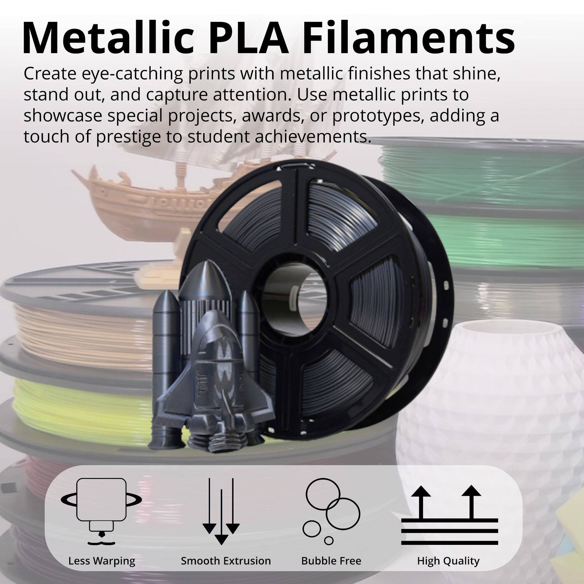 Metallic PLA Filaments

Create eye-catching prints with metallic finishes that shine, stand out, and capture attention. Use metallic prints to showcase special projects, awards, or prototypes, adding a touch of prestige to student achievements.

- Less Warping
- Smooth Extrusion
- Bubble Free
- High Quality
