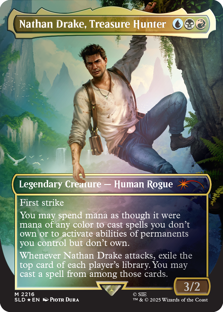 Nathan Drake, Treasure Hunter  
Legendary Creature — Human Rogue  
First strike  
You may spend mana as though it were mana of any color to cast spells you don't own or to activate abilities of permanents you control but don't own. Whenever Nathan Drake attacks, exile the top card of each player's library. You may cast a spell from among those cards.  
3/2  
M 2216  
SIE SLD EN PIOTR DURA  
TM & © 2025 Wizards of the Coast
