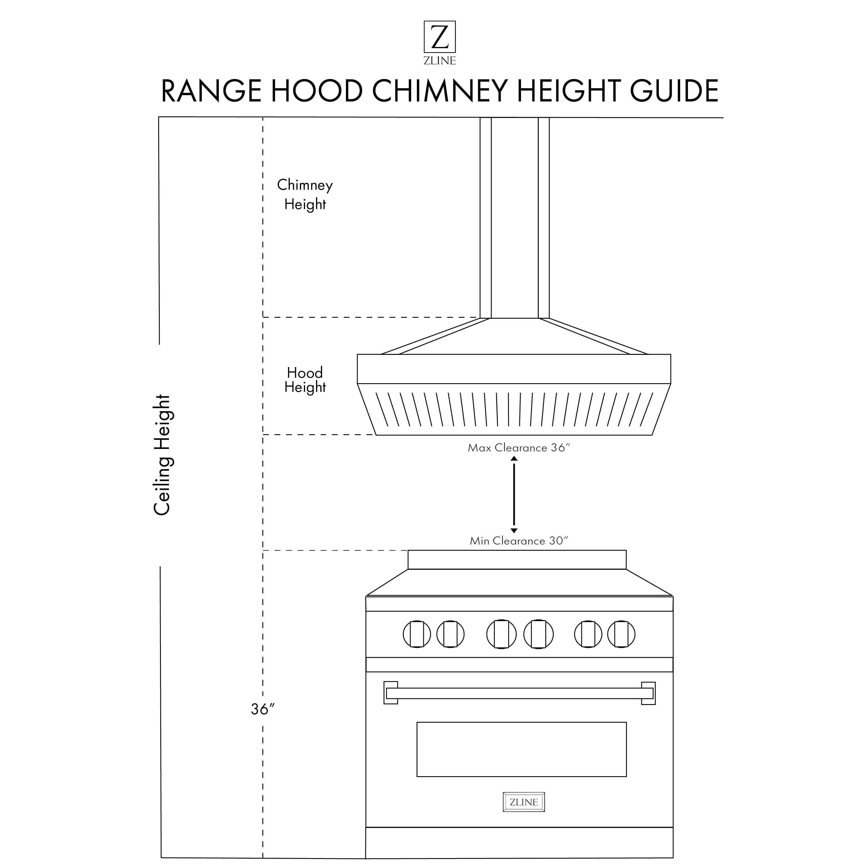 ZLINE RANGE HOOD CHIMNEY HEIGHT GUIDE

Chimney Height
Ceiling Height
Hood Height

Max Clearance 36"
Min Clearance 30"