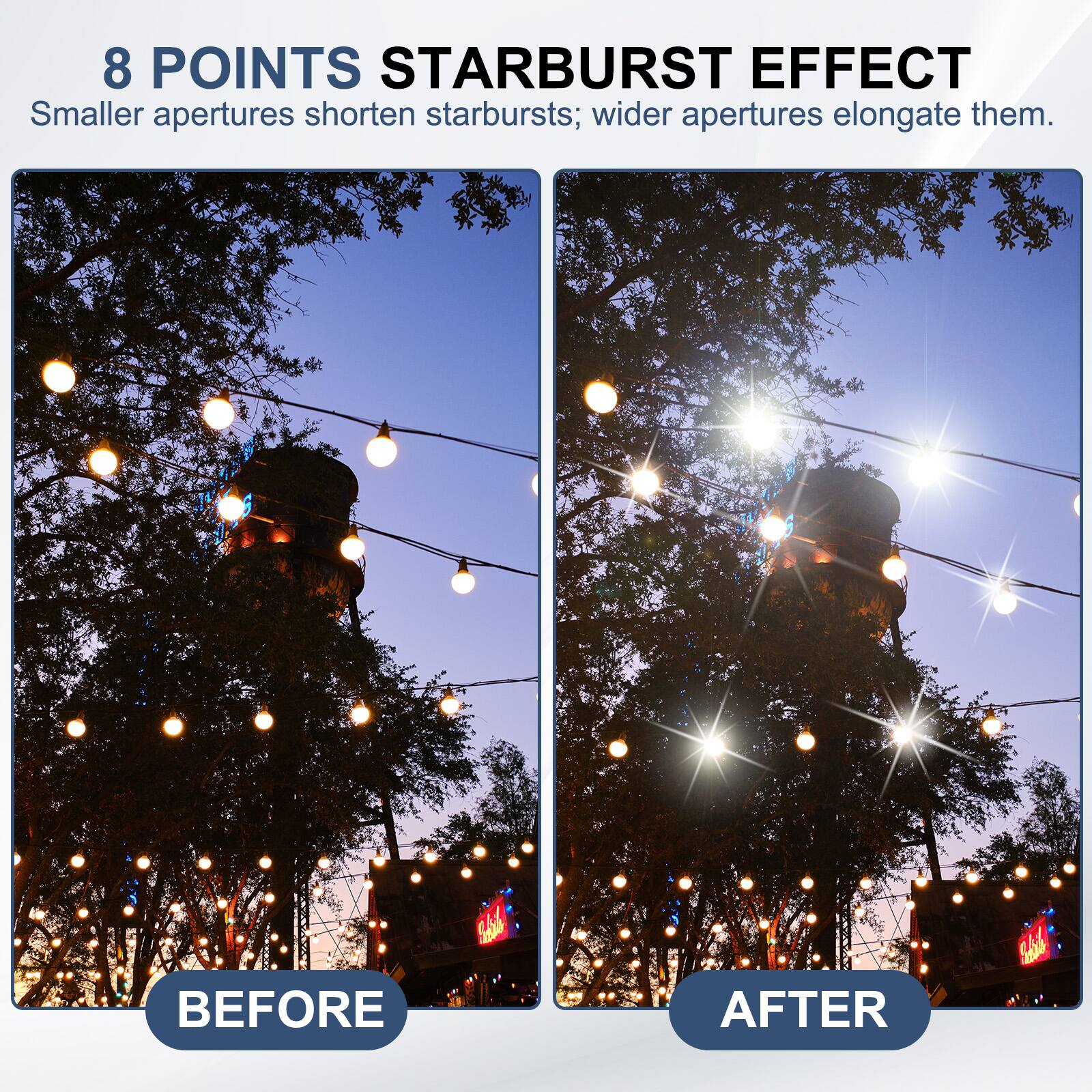 8 POINTS STARBURST EFFECT  
Smaller apertures shorten starbursts; wider apertures elongate them.  

BEFORE  
AFTER
