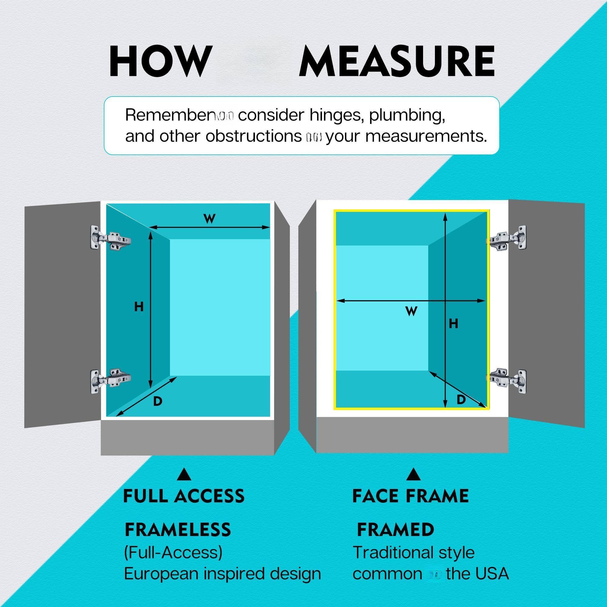 **HOW MEASURE**

Remember to consider hinges, plumbing, and other obstructions when taking your measurements.

- **FULL ACCESS**
  - **FRAMELESS** (Full-Access)
  - European inspired design

- **FACE FRAME**
  - **FRAMED**
  - Traditional style common in the USA

**W** (Width)  
**H** (Height)  
**D** (Depth)