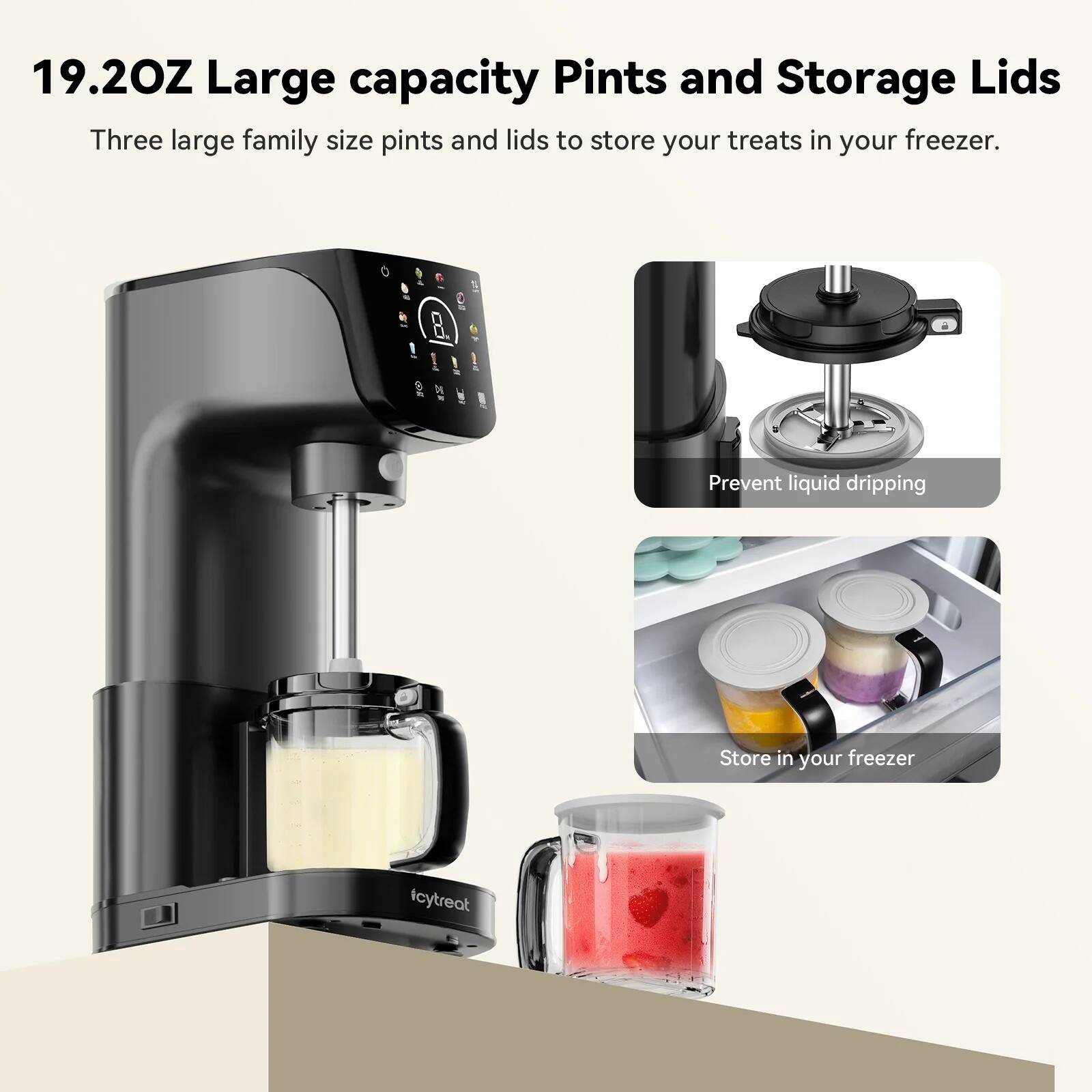 19.2OZ Large capacity Pints and Storage Lids  
Three large family size pints and lids to store your treats in your freezer.  

Prevent liquid dripping  
Store in your freezer