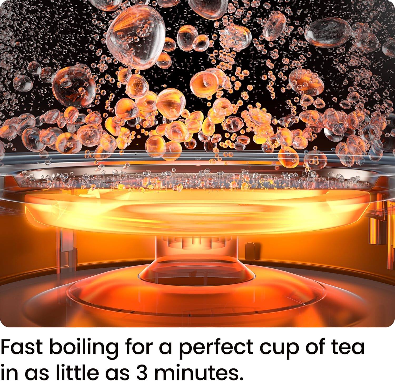 Fast boiling for a perfect cup of tea in as little as 3 minutes.