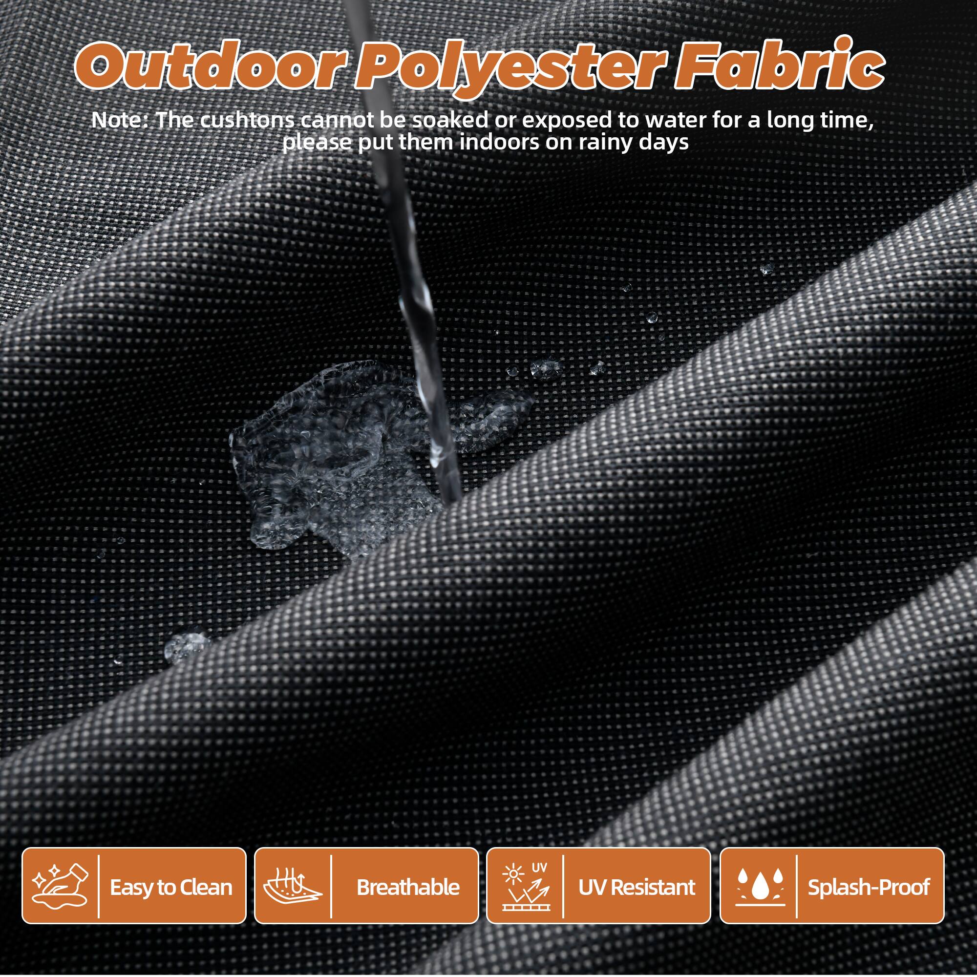 Outdoor Polyester Fabric

Note: The cushions cannot be soaked or exposed to water for a long time, please put them indoors on rainy days

- Easy to Clean
- Breathable
- UV Resistant
- Splash-Proof