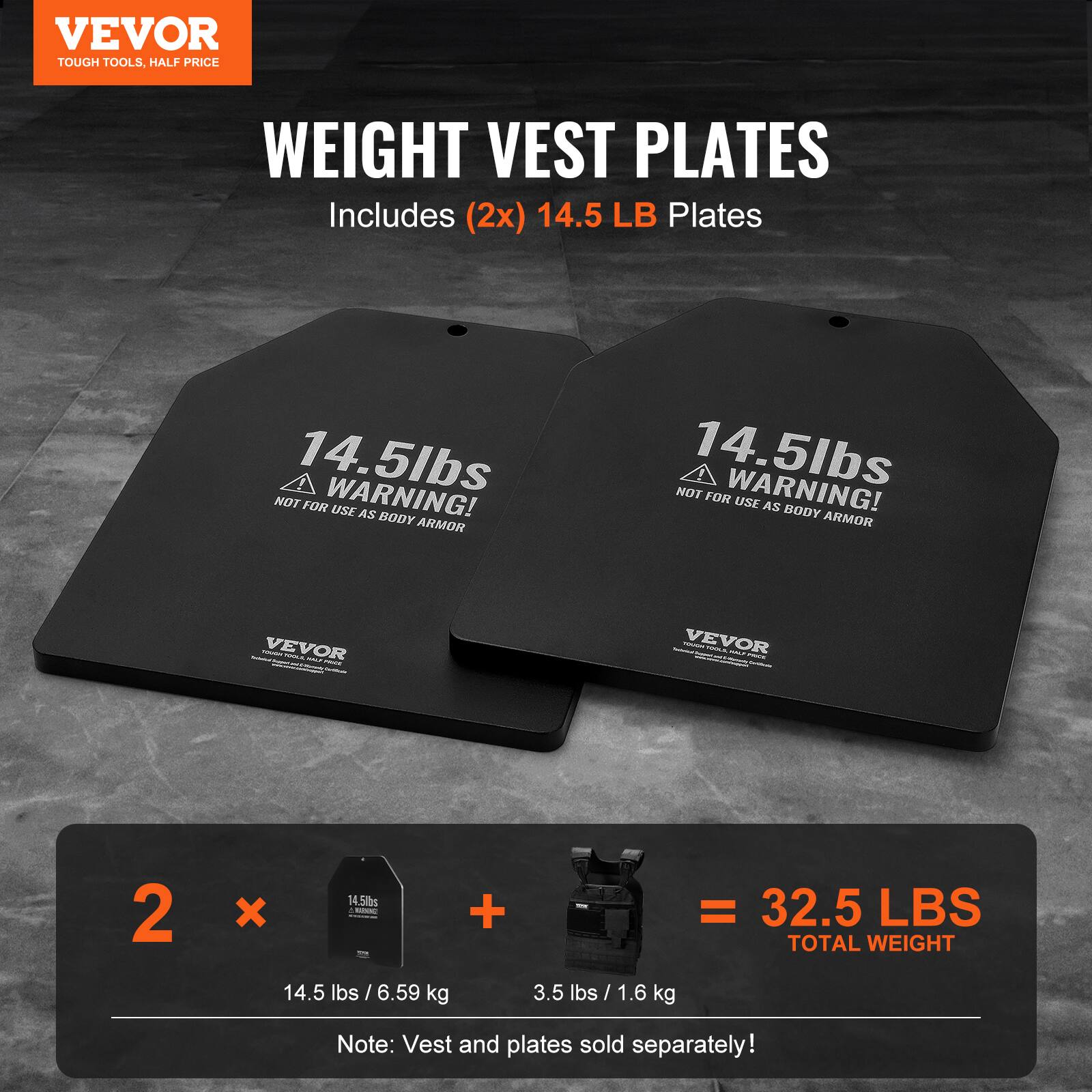 VEVOR TOUGH TOOLS, HALF PRICE WEIGHT VEST PLATES Includes (2x) 14.5 LB Plates 14.5lbs NOT FOR USE AS BODY ARMOR - - VEVOR - - - - ! 2 x 14.5lbs - + = 32.5 LBS TOTAL WEIGHT 14.5 lbs / 6.59 kg 3.5 lbs / 1.6 kg Note: Vest and plates sold separately!