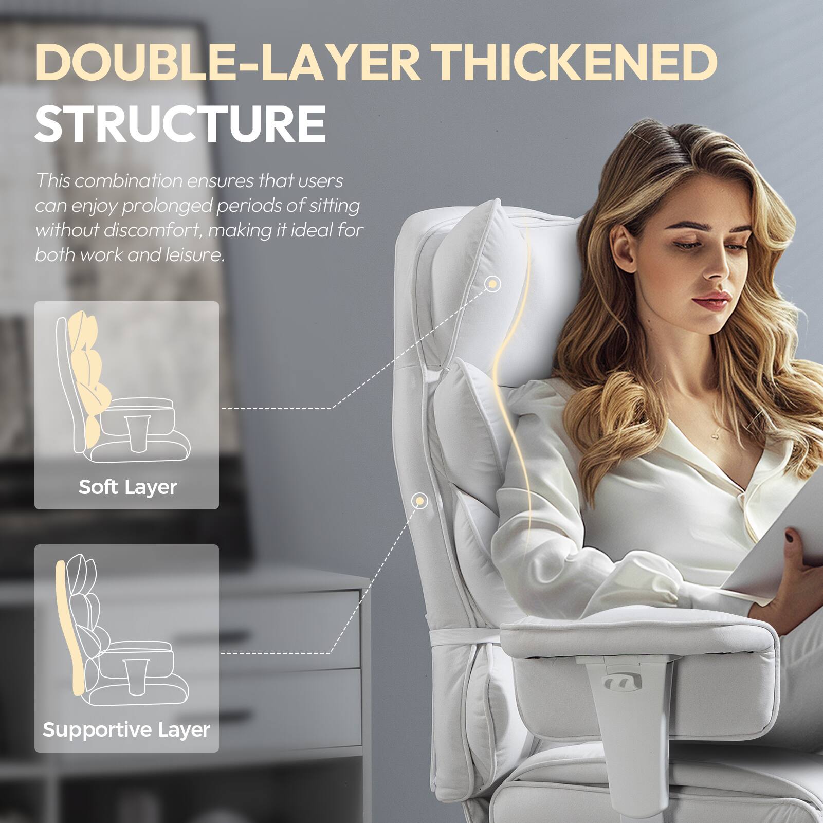 DOUBLE-LAYER THICKENED STRUCTURE

This combination ensures that users can enjoy prolonged periods of sitting without discomfort, making it ideal for both work and leisure.

Soft Layer  
Supportive Layer