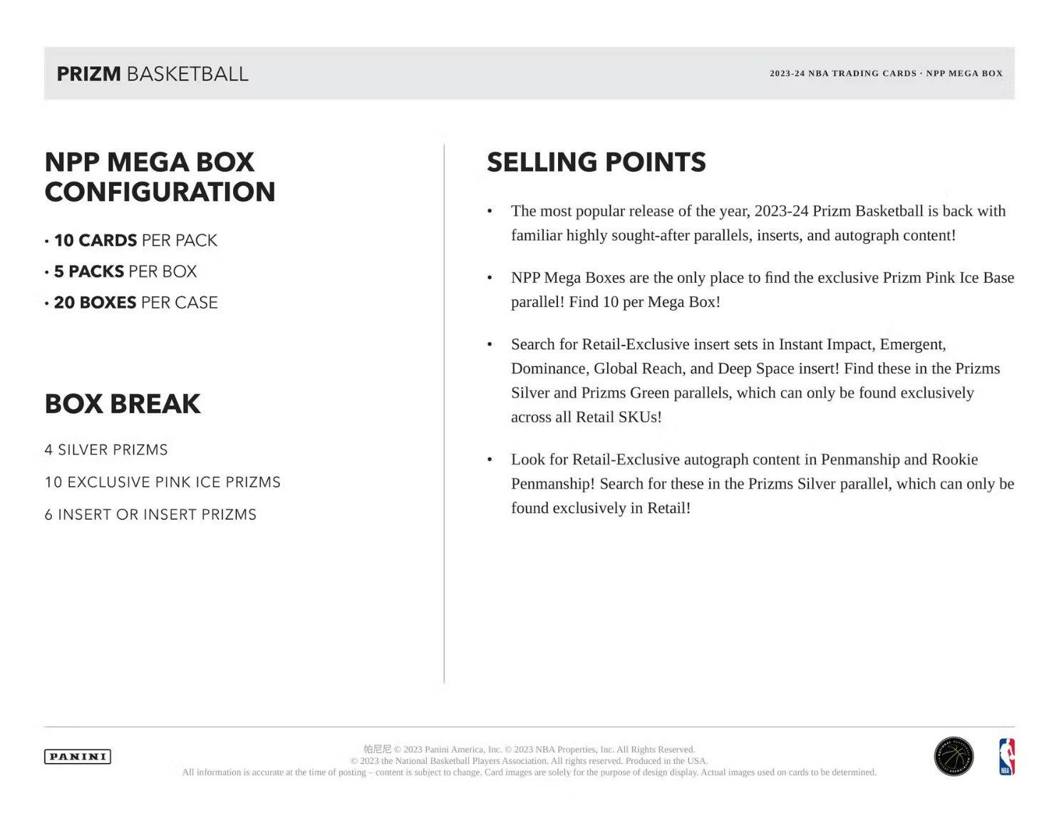 **PRIZM BASKETBALL**

**NPP MEGA BOX CONFIGURATION**

- 10 CARDS PER PACK
- 5 PACKS PER BOX
- 20 BOXES PER CASE

**BOX BREAK**

- 4 SILVER PRIZMS
- 10 EXCLUSIVE PINK ICE PRIZMS
- 6 INSERT OR INSERT PRIZMS

**SELLING POINTS**

- The most popular release of the year, 2023-24 Prizm Basketball is back with familiar highly sought-after parallels, inserts, and autograph content!
- NPP Mega Boxes are the only place to find the exclusive Prizm Pink Ice Base parallel! Find 10 per Mega Box!
- Search for Retail-Exclusive insert sets in Instant Impact, Emergent, Dominance, Global Reach, and Deep Space insert! Find these in the Prizms Silver and Prizms Green parallels, which can only be found exclusively across all Retail SKUs!
- Look for Retail-Exclusive autograph content in Penmanship and Rookie Penmanship! Search for these in the Prizms Silver parallel, which can only be found exclusively in Retail!

**PANINI**

All information is accurate at the time of posting