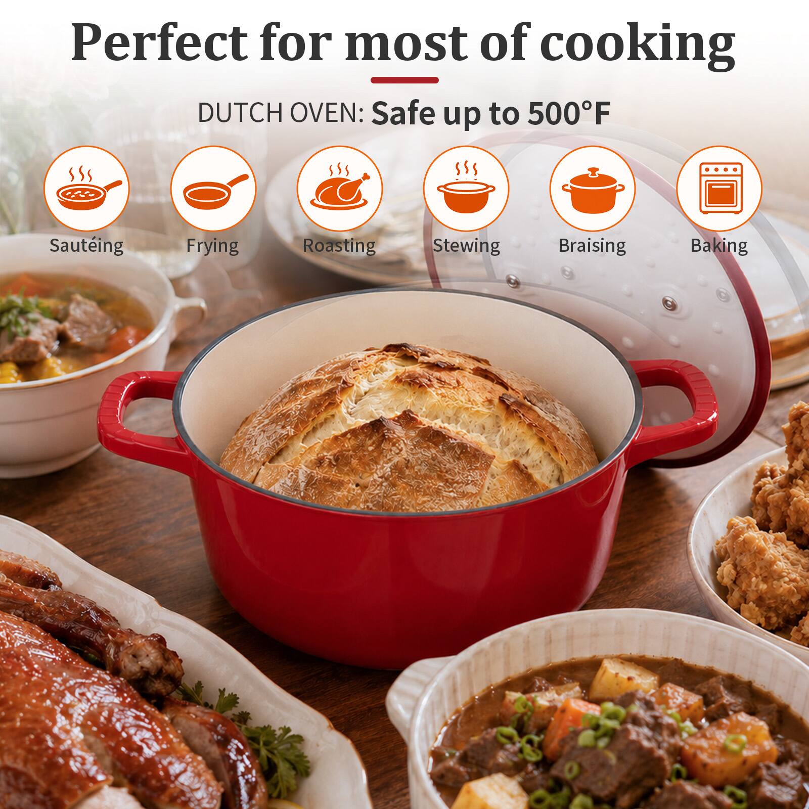 Perfect for most of cooking  
DUTCH OVEN: Safe up to 500°F  
- Sautéing  
- Frying  
- Roasting  
- Stewing  
- Braising  
- Baking