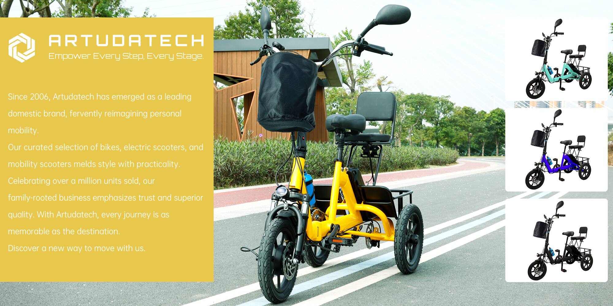 **ARTUDATECH**  
Empower Every Step, Every Stage.

Since 2006, Artudatech has emerged as a leading domestic brand, fervently reimagining personal mobility. Our curated selection of bikes, electric scooters, and mobility scooters melds style with practicality. Celebrating over a million units sold, our family-rooted business emphasizes trust and superior quality. With Artudatech, every journey is as memorable as the destination. Discover a new way to move with us.