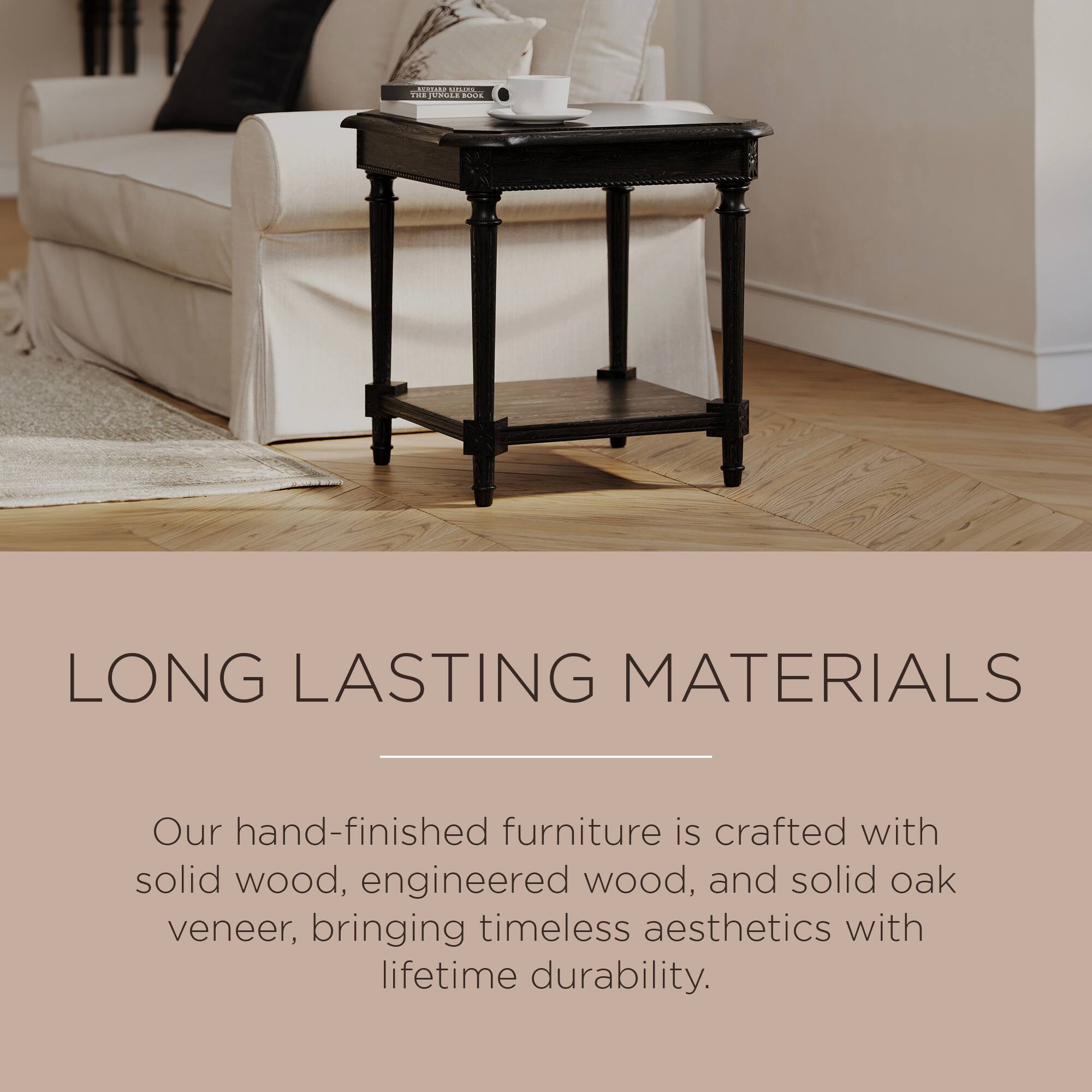 LONG LASTING MATERIALS

Our hand-finished furniture is crafted with solid wood, engineered wood, and solid oak veneer, bringing timeless aesthetics with lifetime durability.