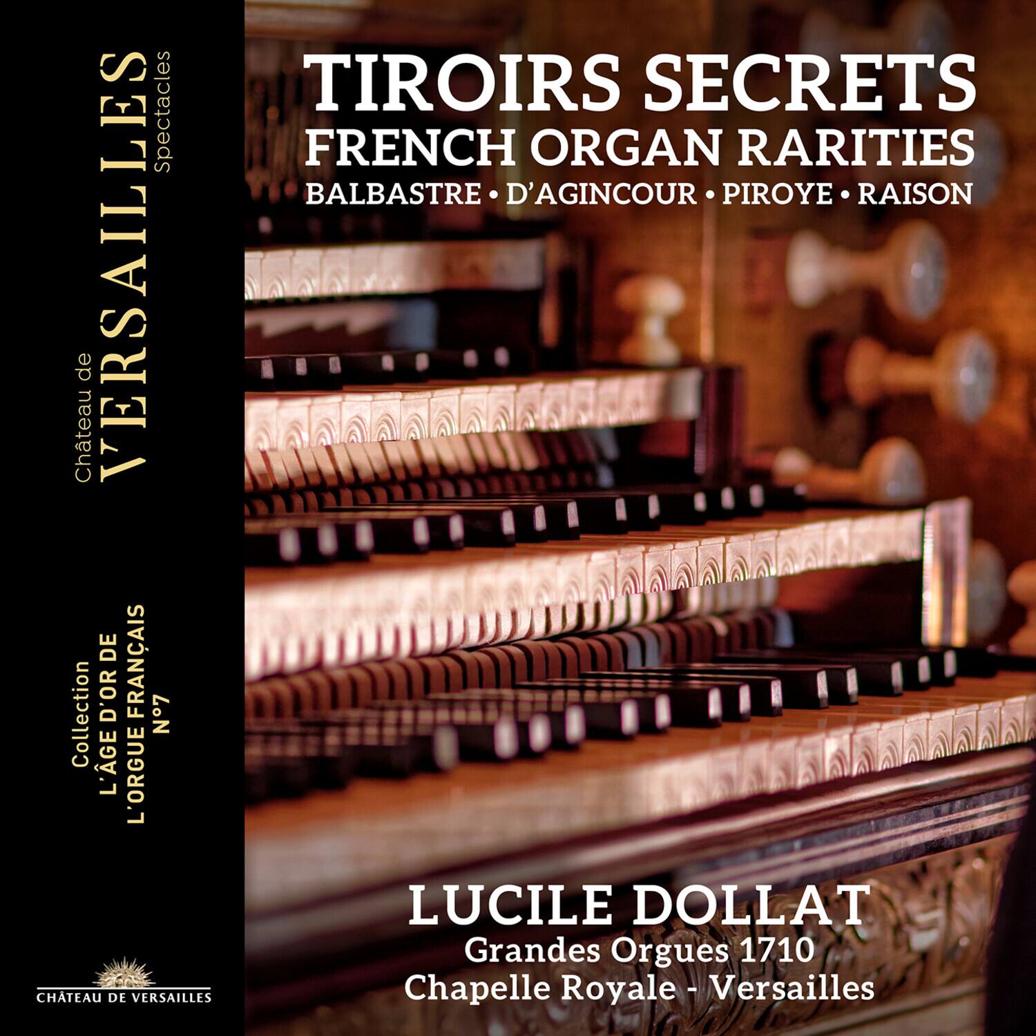 TIROIRS SECRETS  
FRENCH ORGAN RARITIES  
BALBASTRE • D'AGINCOUR • PIROYE • RAISON  

LUCILE DOLLAT  
Grandes Orgues 1710  
Chapelle Royale - Versailles  

Collection L'ÂGE D'OR FRANÇAIS N°7  

Château de VERSAILLES  
Spectacles  

Château de VERSAILLES
