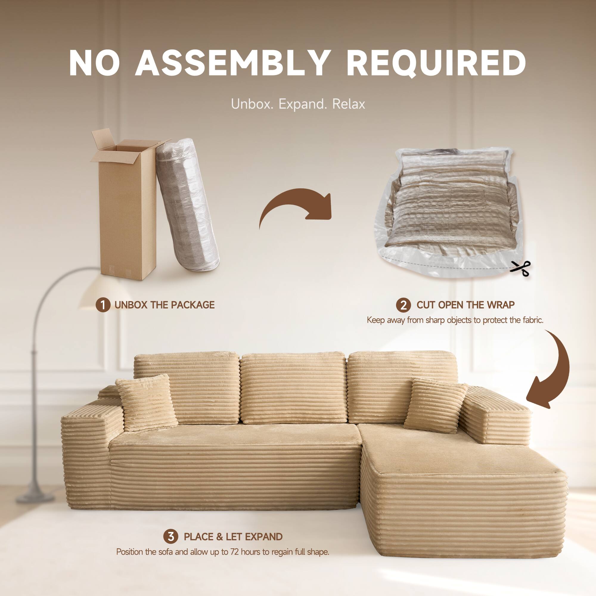 NO ASSEMBLY REQUIRED  
Unbox. Expand. Relax  

1. UNBOX THE PACKAGE  
2. CUT OPEN THE WRAP  
   Keep away from sharp objects to protect the fabric.  
3. PLACE & LET EXPAND  
   Position the sofa and allow up to 72 hours to regain full shape.