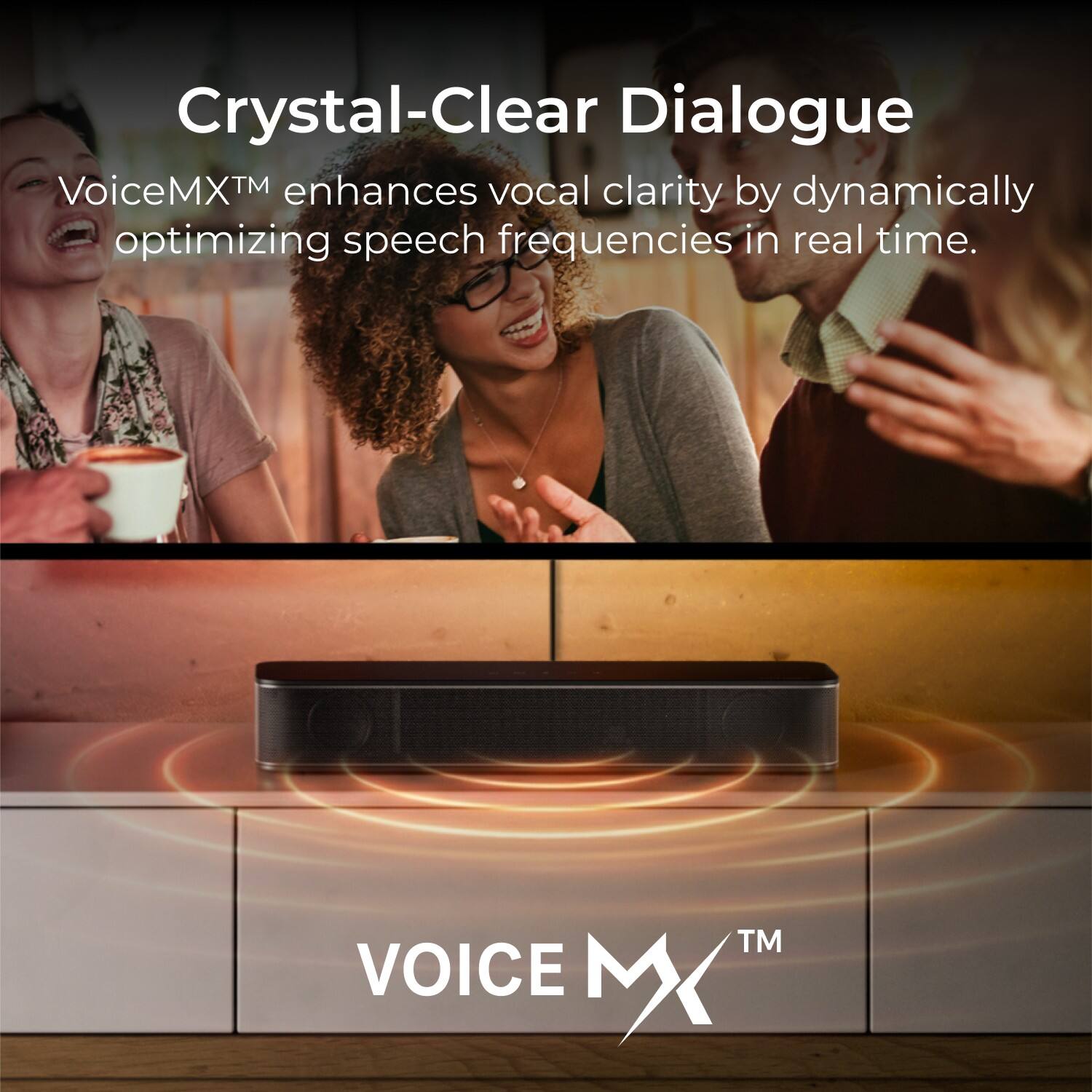 Crystal-Clear Dialogue  
VoiceMX™ enhances vocal clarity by dynamically optimizing speech frequencies in real time.
