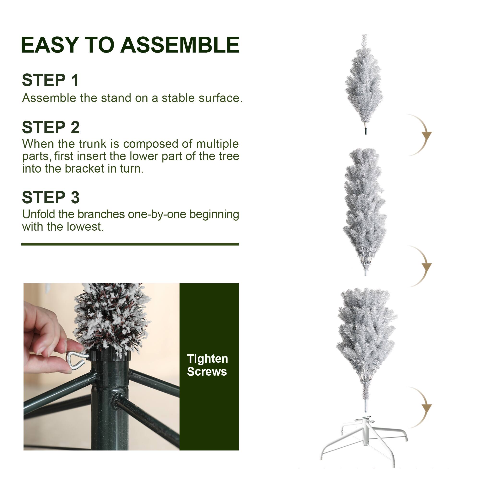 EASY TO ASSEMBLE

STEP 1
Assemble the stand on a stable surface.

STEP 2
When the trunk is composed of multiple parts, first insert the lower part of the tree into the bracket in turn.

STEP 3
Unfold the branches one-by-one beginning with the lowest.

Tighten Screws