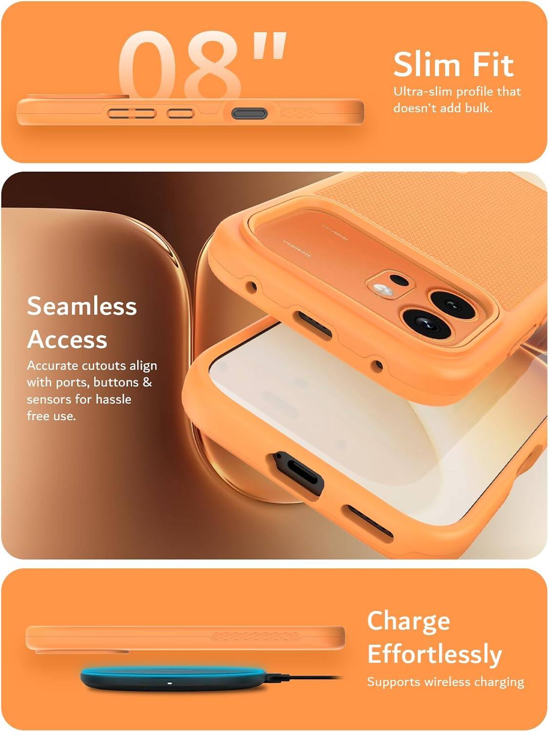 08"

Slim Fit
Ultra-slim profile that doesn't add bulk.

Seamless Access
Accurate cutouts align with ports, buttons & sensors for hassle free use.

Charge Effortlessly
Supports wireless charging