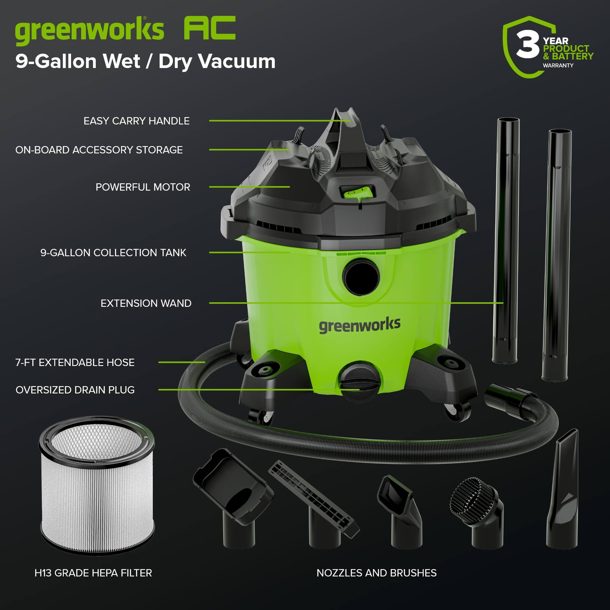 greenworks AC  
9-Gallon Wet / Dry Vacuum  

- EASY CARRY HANDLE  
- ON-BOARD ACCESSORY STORAGE  
- POWERFUL MOTOR  
- 9-GALLON COLLECTION TANK  
- EXTENSION WAND  
- 7-FT EXTENDABLE HOSE  
- OVERSIZED DRAIN PLUG  
- H13 GRADE HEPA FILTER  
- NOZZLES AND BRUSHES  

3 YEAR PRODUCT & BATTERY WARRANTY