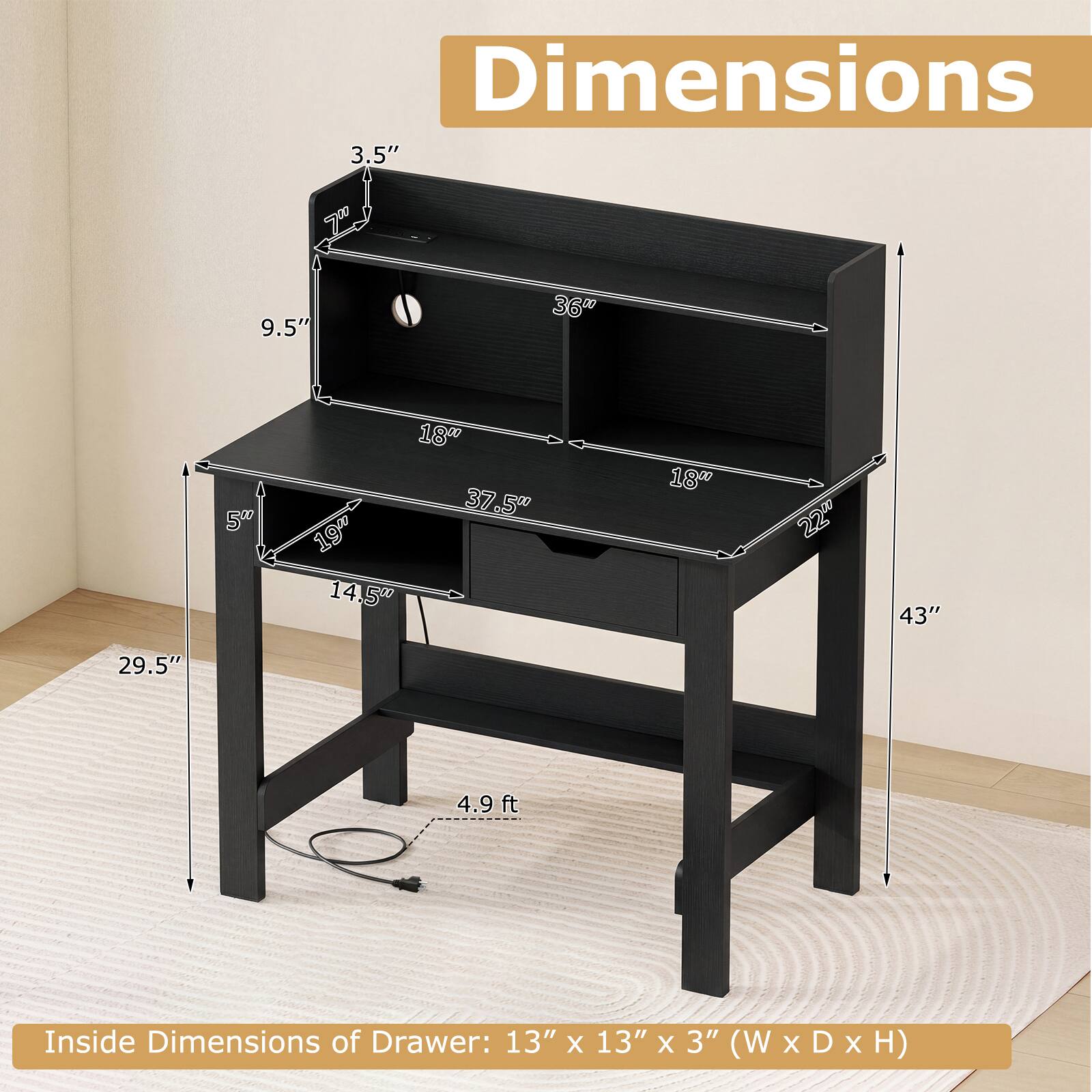Dimensions:  
3.5"  
9.5"  
36"  
18" 37.5" 19" 14.5"  
18"  
22"  
43"  
29.5"  
4.9 ft  

Inside Dimensions of Drawer: 13" x 13" x 3" (W x D x H)