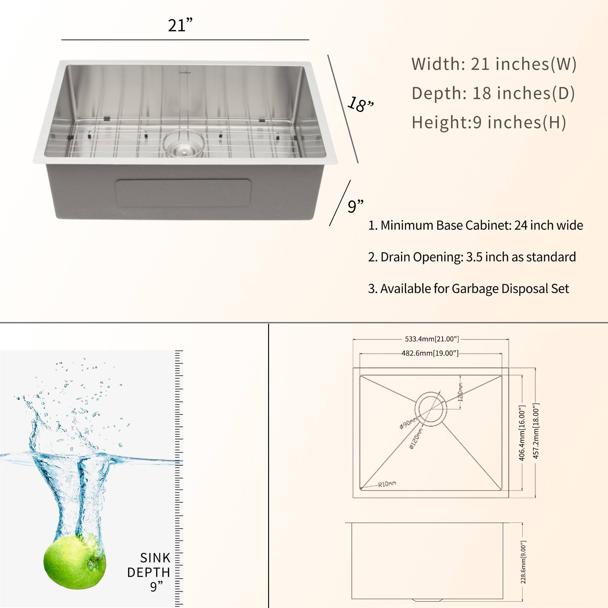 Here is the corrected and grouped text:

**Dimensions:**
- Width: 21 inches (W)
- Depth: 18 inches (D)
- Height: 9 inches (H)

**Features:**
1. Minimum Base Cabinet: 24 inches wide
2. Drain Opening: 3.5 inches as standard
3. Available for Garbage Disposal Set

**Measurements:**
- 533.4mm (21.00")
- 482.6mm (19.00")
- 406.4mm (16.00")
- 457.2mm (18.00")
- Sink Depth: 9 inches (228.6mm)