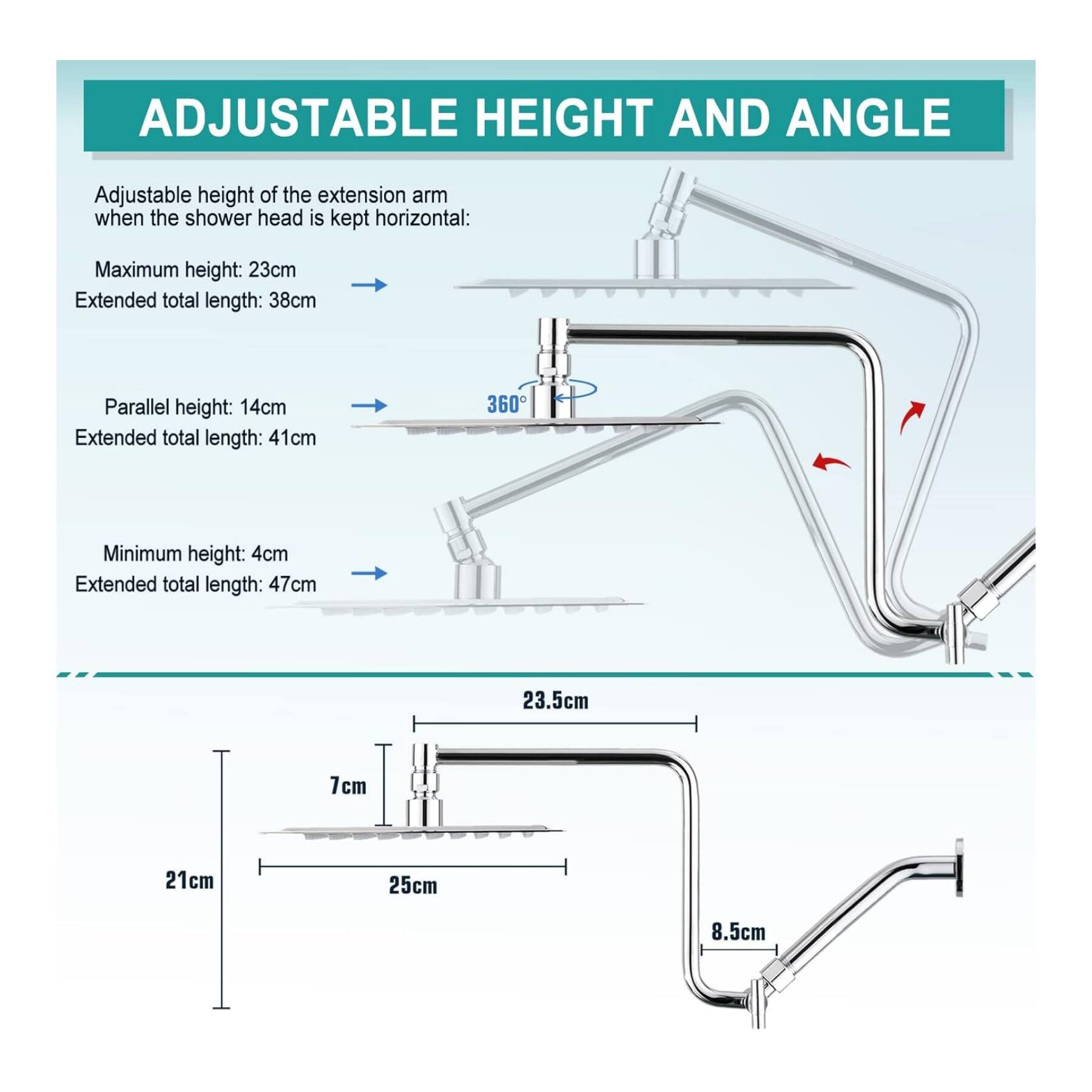 ADJUSTABLE HEIGHT AND ANGLE

Adjustable height of the extension arm when the shower head is kept horizontal:

- Maximum height: 23cm
  Extended total length: 38cm

- Parallel height: 14cm
  Extended total length: 41cm

- Minimum height: 4cm
  Extended total length: 47cm

Dimensions:
- 23.5cm
- 7cm
- 21cm
- 25cm
- 8.5cm