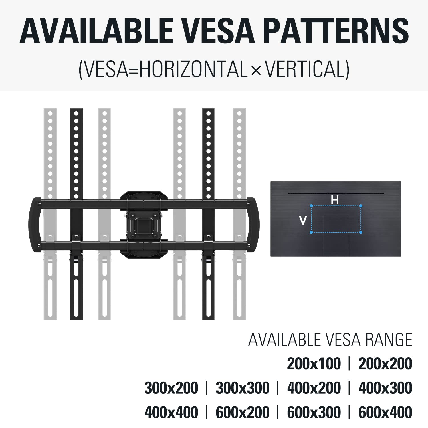 AVAILABLE VESA PATTERNS  
(VESA=HORIZONTAL x VERTICAL)

AVAILABLE VESA RANGE  
200x100 | 200x200 | 300x200 | 300x300 | 400x200 | 400x300 | 400x400 | 600x200 | 600x300 | 600x400