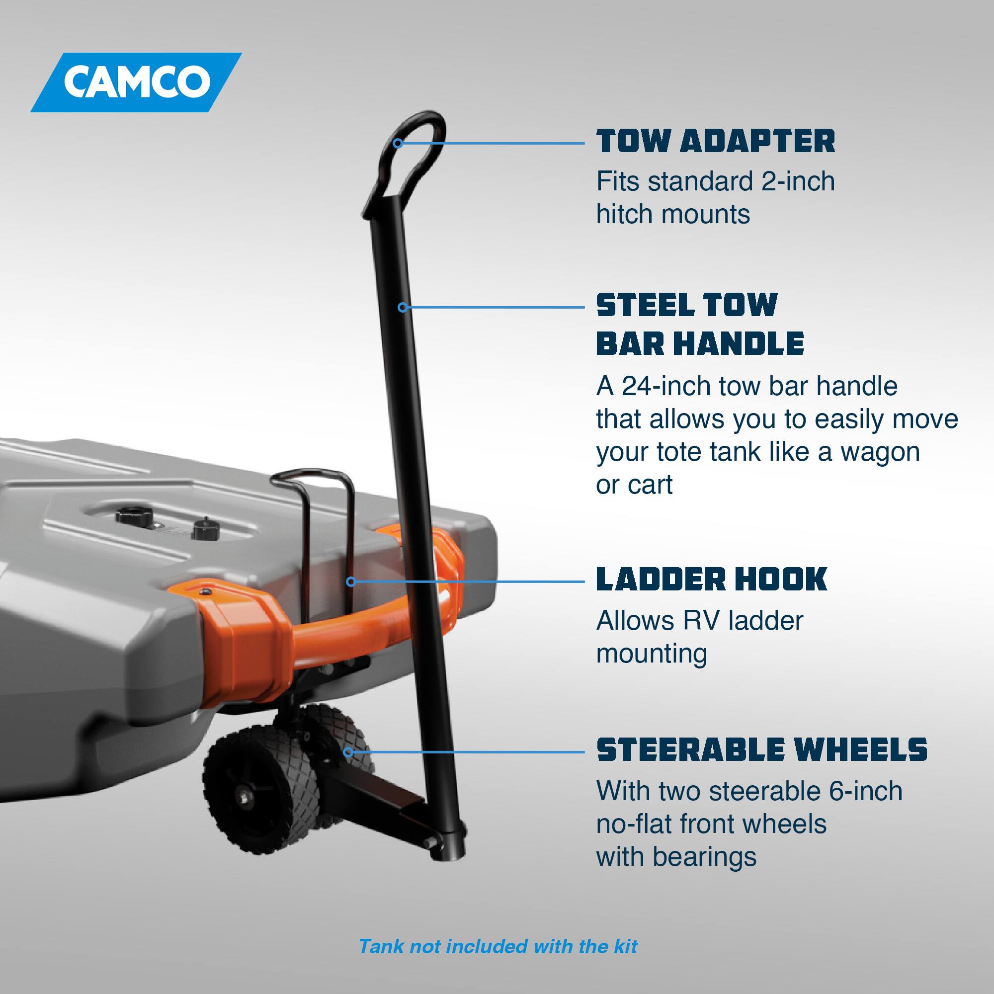 CAMCO TOW ADAPTER  
Fits standard 2-inch hitch mounts  

STEEL TOW BAR HANDLE  
A 24-inch tow bar handle that allows you to easily move your tote tank like a wagon or cart  

LADDER HOOK  
Allows RV ladder mounting  

STEERABLE WHEELS  
With two steerable 6-inch no-flat front wheels with bearings  

Tank not included with the kit