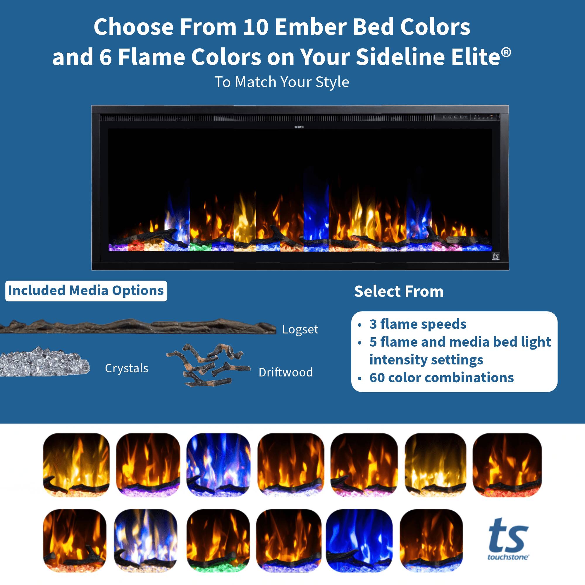 Choose From 10 Ember Bed Colors and 6 Flame Colors on Your Sideline Elite® To Match Your Style

Included Media Options
- Crystals
- Logset
- Driftwood

Select From
- 3 flame speeds
- 5 flame and media bed light intensity settings
- 60 color combinations

ts touchstone
