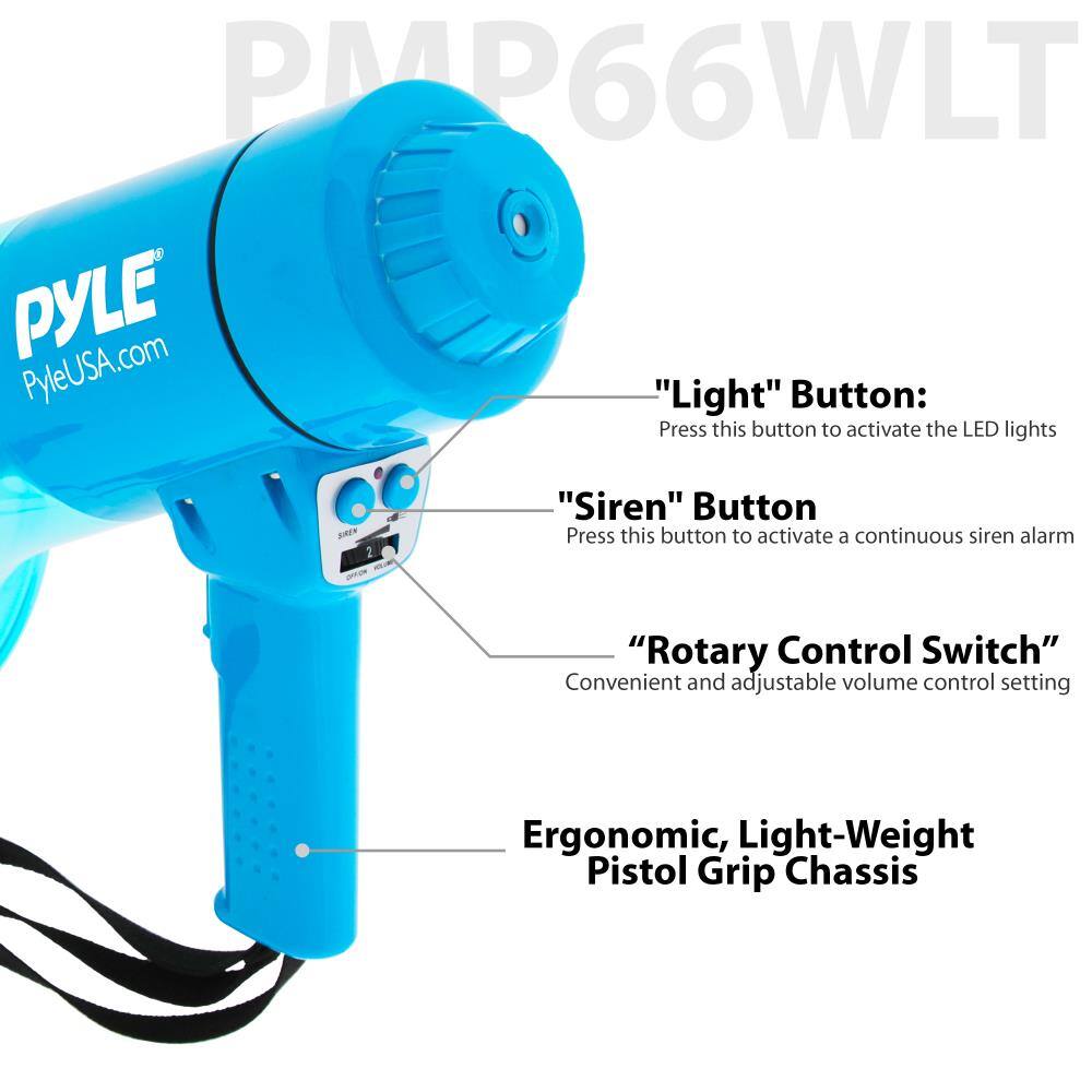 PMP66WLT

PYLE  
PyleUSA.com

"Light" Button:  
Press this button to activate the LED lights

"Siren" Button  
Press this button to activate a continuous siren alarm

"Rotary Control Switch"  
Convenient and adjustable volume control setting

Ergonomic, Light-Weight Pistol Grip Chassis