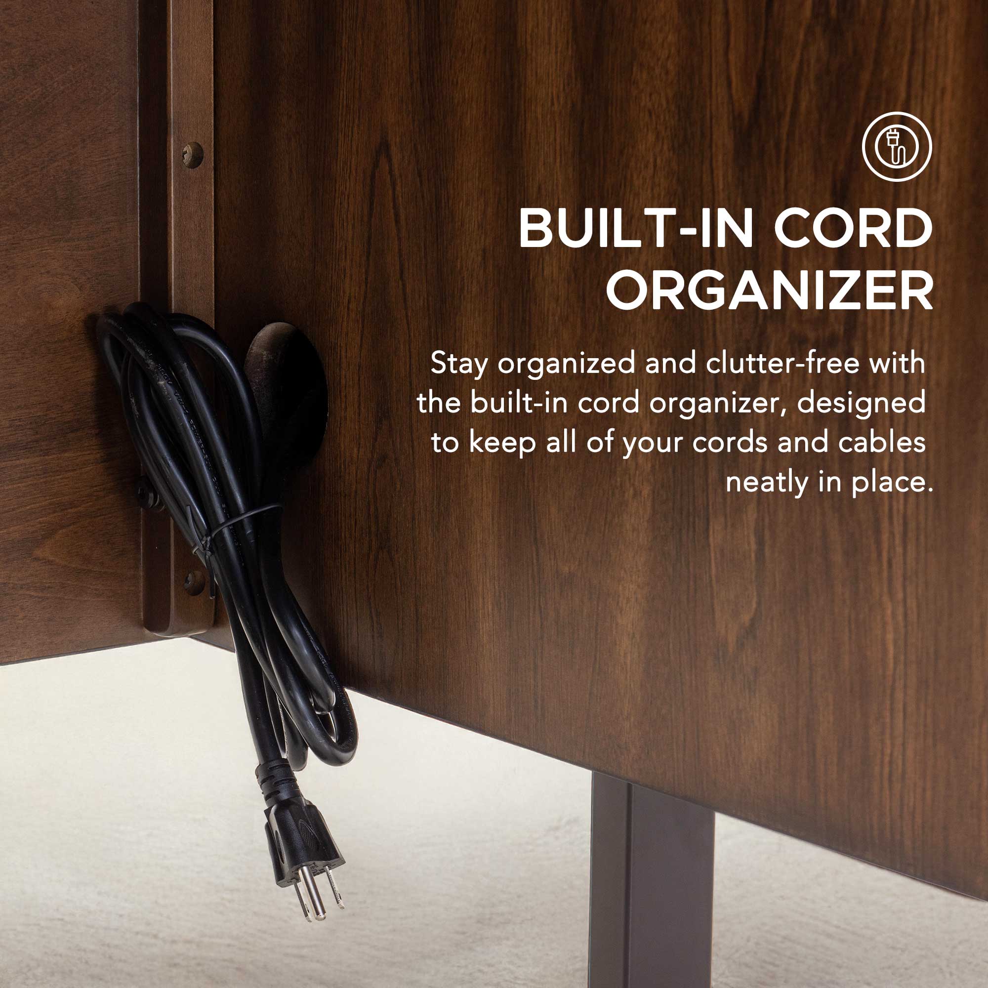 BUILT-IN CORD ORGANIZER

Stay organized and clutter-free with the built-in cord organizer, designed to keep all of your cords and cables neatly in place.