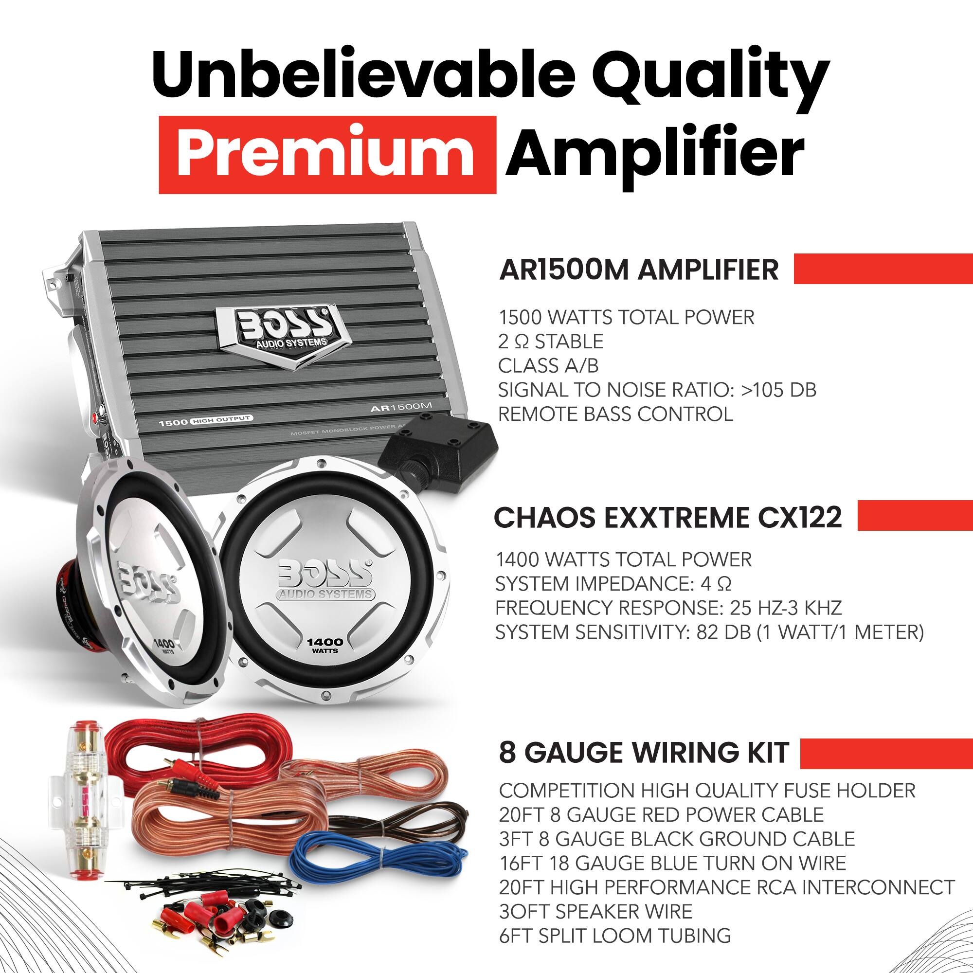 Unbelievable Quality Premium Amplifier

BOSS AUDIO SYSTEMS AR1500M AMPLIFIER
- 1500 WATTS TOTAL POWER
- 2 Ω STABLE
- CLASS A/B
- SIGNAL TO NOISE RATIO: >105 DB
- REMOTE BASS CONTROL

CHAOS EXXTREME CX122
- 1400 WATTS TOTAL POWER
- SYSTEM IMPEDANCE: 4 Ω
- FREQUENCY RESPONSE: 25 Hz-3 KHz
- SYSTEM SENSITIVITY: 82 DB (1 WATT/1 METER)

8 GAUGE WIRING KIT
- COMPETITION HIGH QUALITY FUSE HOLDER
- 20FT 8 GAUGE RED POWER CABLE
- 3FT 8 GAUGE BLACK GROUND CABLE
- 16FT 18 GAUGE BLUE TURN ON WIRE
- 20FT HIGH PERFORMANCE RCA INTERCONNECT
- 30FT SPEAKER WIRE
- 6FT SPLIT LOOM TUBING