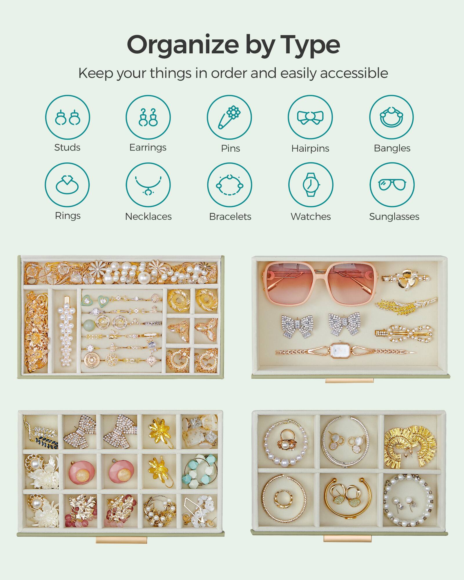Organize by Type  
Keep your things in order and easily accessible

- Studs
- Earrings
- Pins
- Hairpins
- Bangles
- Rings
- Necklaces
- Bracelets
- Watches
- Sunglasses