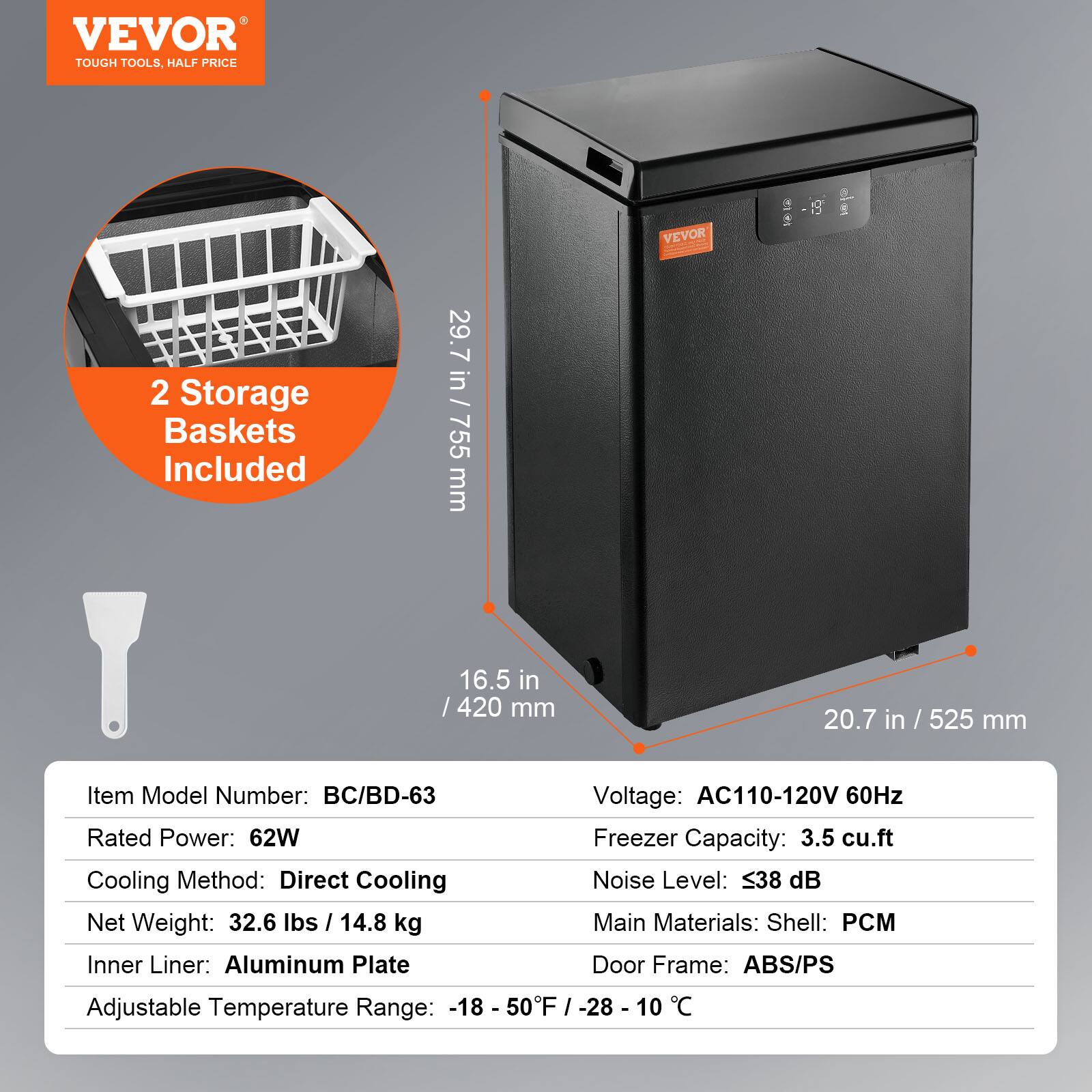VEVOR  
TOUGH TOOLS, HALF PRICE  

2 Storage Baskets Included  

Item Model Number: BC/BD-63  
Rated Power: 62W  
Cooling Method: Direct Cooling  
Net Weight: 32.6 lbs / 14.8 kg  
Inner Liner: Aluminum Plate  
Adjustable Temperature Range: -18 - 50°F / -28 - 10°C  

Voltage: AC110-120V 60Hz  
Freezer Capacity: 3.5 cu.ft  
Noise Level: ≤38 dB  
Main Materials: Shell: PCM  
Door Frame: ABS/PS  

Dimensions:  
29.7 in / 755 mm (Height)  
16.5 in / 420 mm (Width)  
20.7 in / 525 mm (Depth)
