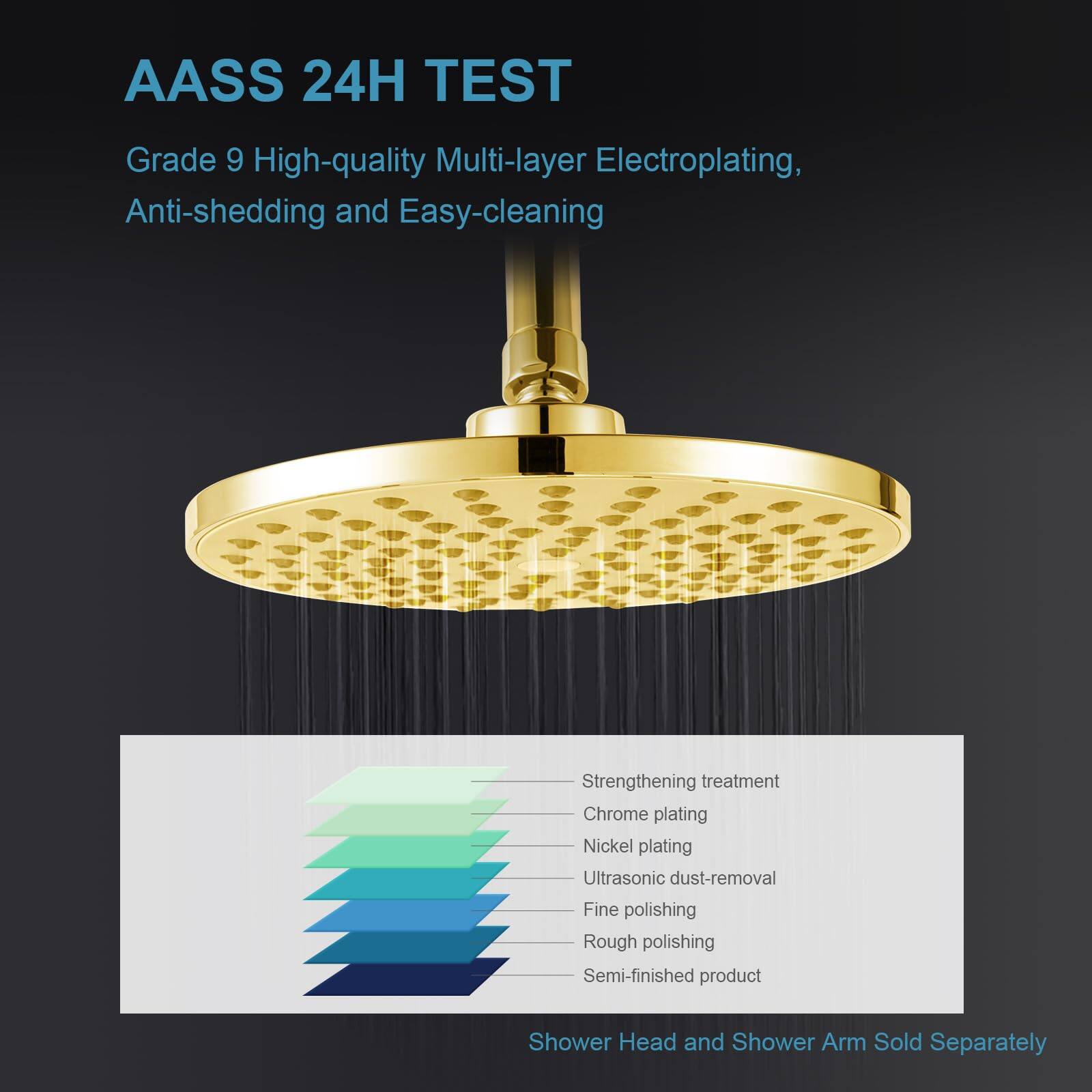 AASS 24H TEST  
Grade 9 High-quality Multi-layer Electroplating, Anti-shedding and Easy-cleaning  

- Strengthening treatment  
- Chrome plating  
- Nickel plating  
- Ultrasonic dust-removal  
- Fine polishing  
- Rough polishing  
- Semi-finished product  

Shower Head and Shower Arm Sold Separately