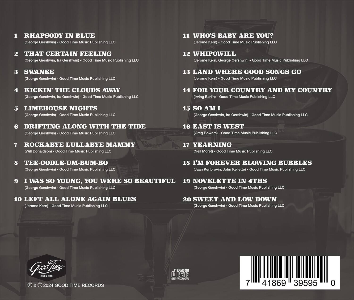 1. Rhapsody in Blue  
   (George Gershwin) - Good Time Music Publishing LLC

2. That Certain Feeling  
   (George Gershwin, Ira Gershwin) - Good Time Music Publishing LLC

3. Swanee  
   (George Gershwin) - Good Time Music Publishing LLC

4. Kickin' the Clouds Away  
   (George Gershwin, Ira Gershwin) - Good Time Music Publishing LLC

5. Limehouse Nights  
   (George Gershwin) - Good Time Music Publishing LLC

6. Drifting Along with the Tide  
   (George Gershwin) - Good Time Music Publishing LLC

7. Rockabye Lullabye Mammy  
   (Will Donaldson) - Good Time Music Publishing LLC

8. Tee-Oodle-Um-Bum-Bo  
   (George Gershwin) - Good Time Music Publishing LLC

9. I Was So Young, You Were So Beautiful  
   (George Gershwin) - Good Time Music Publishing LLC

10. Left All Alone Again Blues  
    (Jerome Kern) - Good Time Music Publishing LLC

11. Who's Baby Are You?  
    (Jerome Kern)