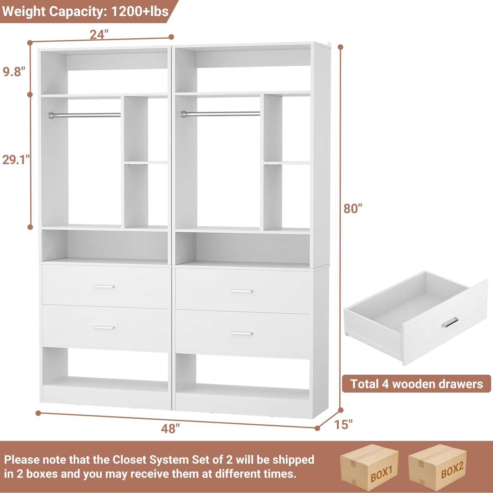 Weight Capacity: 1200+lbs  
24"  
9.8"  
29.1"  
80"  
48"  
15"  

Total 4 wooden drawers  

Please note that the Closet System Set of 2 will be shipped in 2 boxes and you may receive them at different times.  
BOX1  
BOX2
