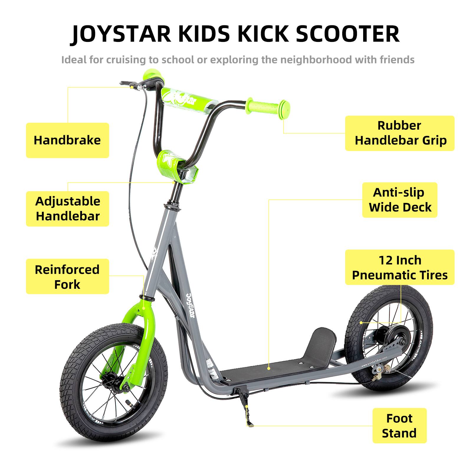 JOYSTAR KIDS KICK SCOOTER  
Ideal for cruising to school or exploring the neighborhood with friends  

- Handbrake  
- Rubber Handlebar Grip  
- Adjustable Handlebar  
- Anti-slip Wide Deck  
- Reinforced Fork  
- 12 Inch Pneumatic Tires  
- 7 Foot Stand