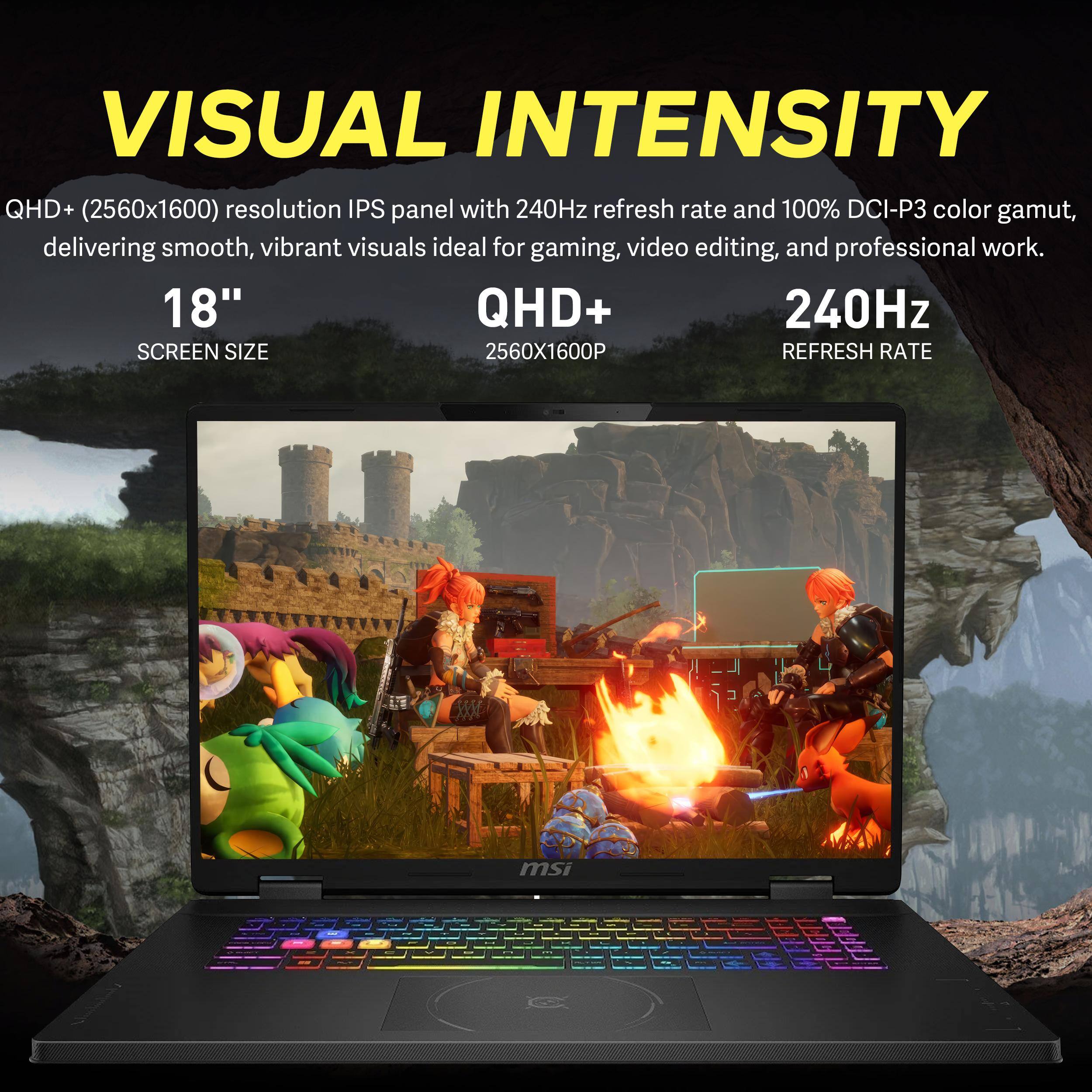 VISUAL INTENSITY QHD+ (2560x1600) resolution IPS panel with 240Hz refresh rate and 100% DCI-P3 color gamut, delivering smooth, vibrant visuals ideal for gaming, video editing, and professional work. 18" QHD+ 240Hz SCREEN SIZE 2560X1600P REFRESH RATE