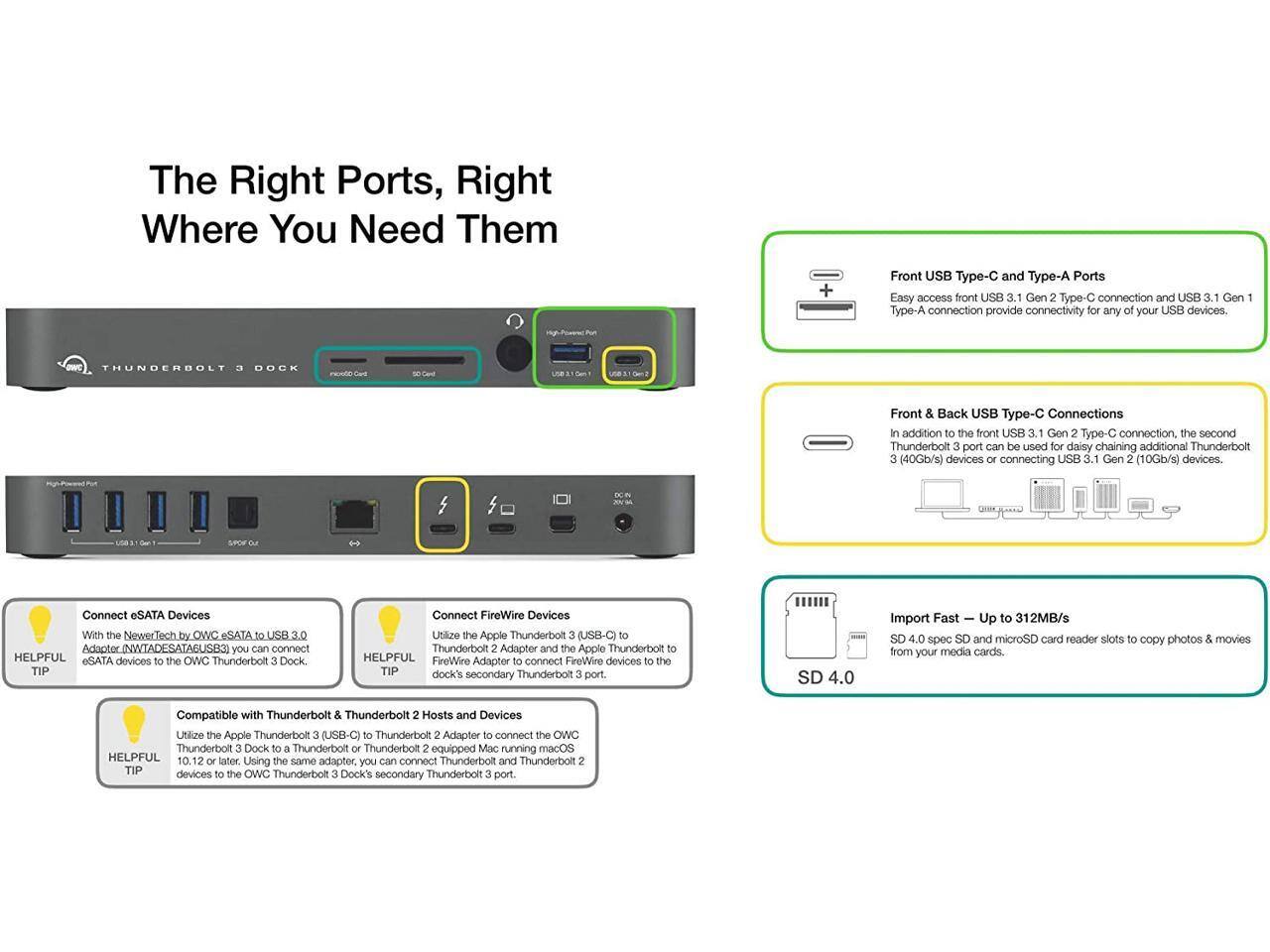 The Right Ports, Right Where You Need Them

Front USB Type-C and Type-A Ports
Easy access front USB 3.1 Gen 2 Type-C connection and USB 3.1 Gen 1 Type-A connection provide connectivity for any of your USB devices.

Front & Back USB Type-C Connections
In addition to the front USB 3.1 Gen 2 Type-C connection, the second Thunderbolt 3 port can be used for daisy chaining additional Thunderbolt (40Gb/s) devices or connecting USB 3.1 Gen 2 (10Gb/s) devices.

Connect eSATA Devices
With the NewerTech by OWC eSATA to USB 3.0 Adapter (NWTADESATABUS3), you can connect eSATA devices to the OWC Thunderbolt 3 Dock.

Connect FireWire Devices
Utilize the Apple Thunderbolt 3 (USB-C) to Thunderbolt 2 Adapter and the Apple Thunderbolt 2 to FireWire Adapter to connect FireWire devices to the OWC Thunderbolt 3 Dock's secondary Thunderbolt 3 port.

Import Fast – Up to 312MB/s
SD 4.0 spec SD and microSD card reader slots to copy photos & movies