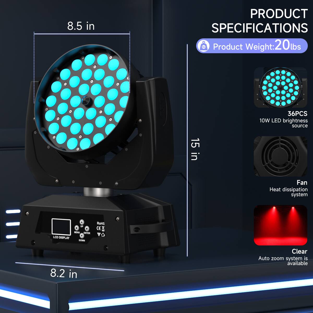 8.5 in

PRODUCT SPECIFICATIONS

Product Weight: 20 lbs

36PCS 10W LED brightness source

15 in

Fan Heat dissipation system

NTER LCD DISPLAY

ROHS CE

8.2 in

Clear Auto zoom system is available