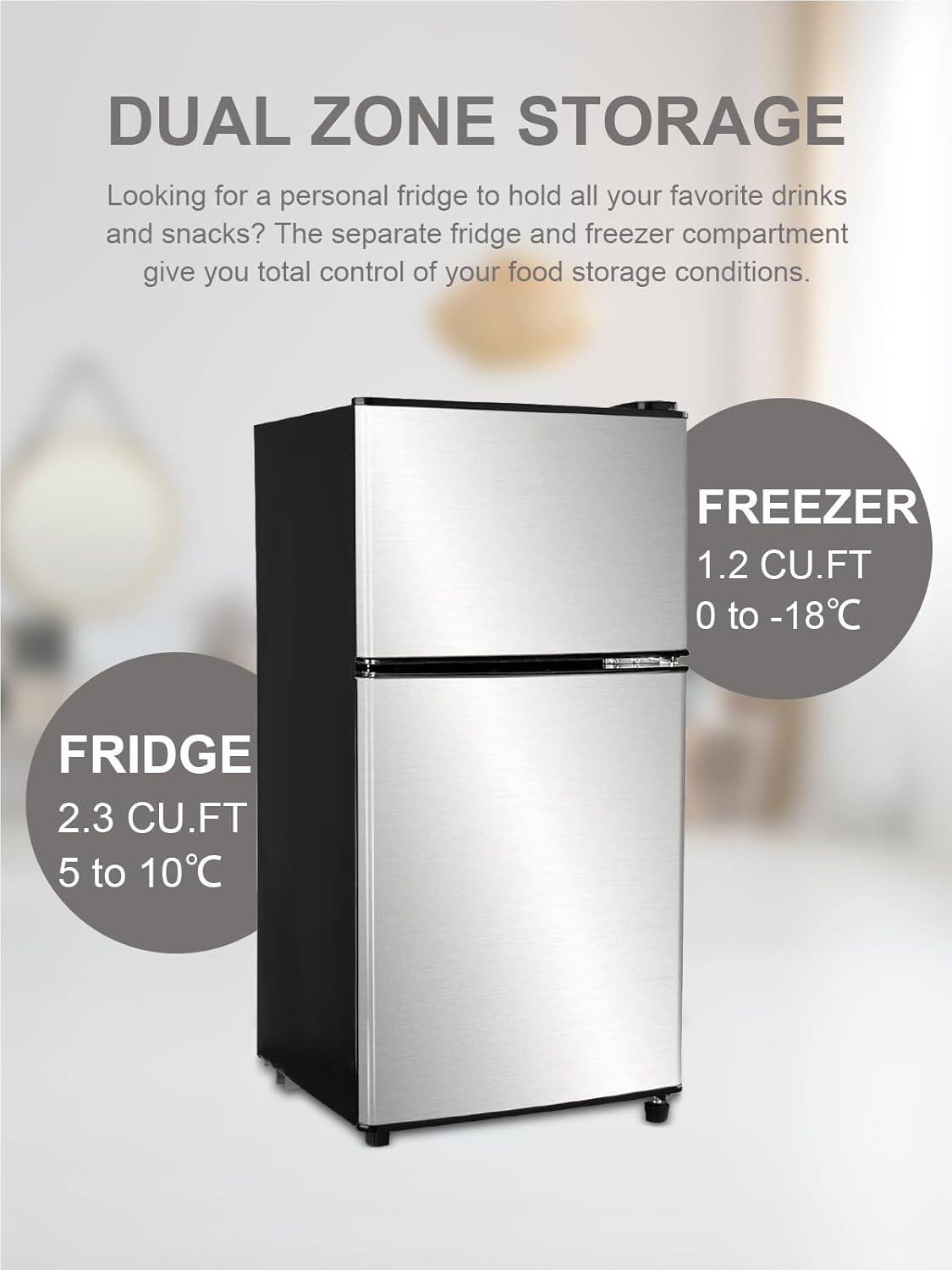 DUAL ZONE STORAGE

Looking for a personal fridge to hold all your favorite drinks and snacks? The separate fridge and freezer compartment give you total control of your food storage conditions.

FREEZER
1.2 CU.FT
0 to -18°C

FRIDGE
2.3 CU.FT
5 to 10°C