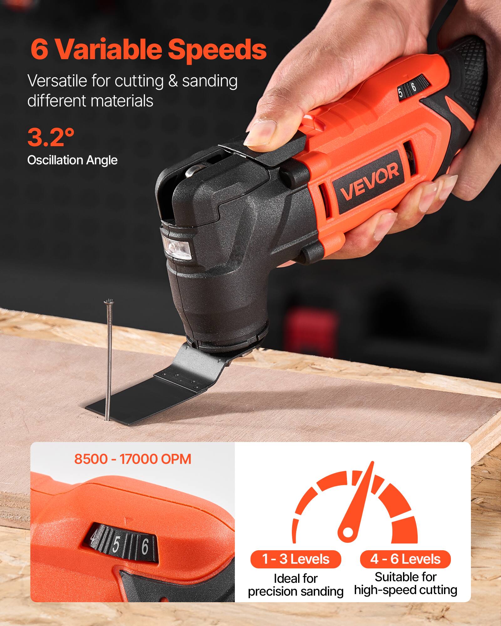 6 Variable Speeds  
Versatile for cutting & sanding different materials  

3.2° Oscillation Angle  

8500 - 17000 OPM  

1 - 3 Levels  
Ideal for precision sanding  

4 - 6 Levels  
Suitable for high-speed cutting
