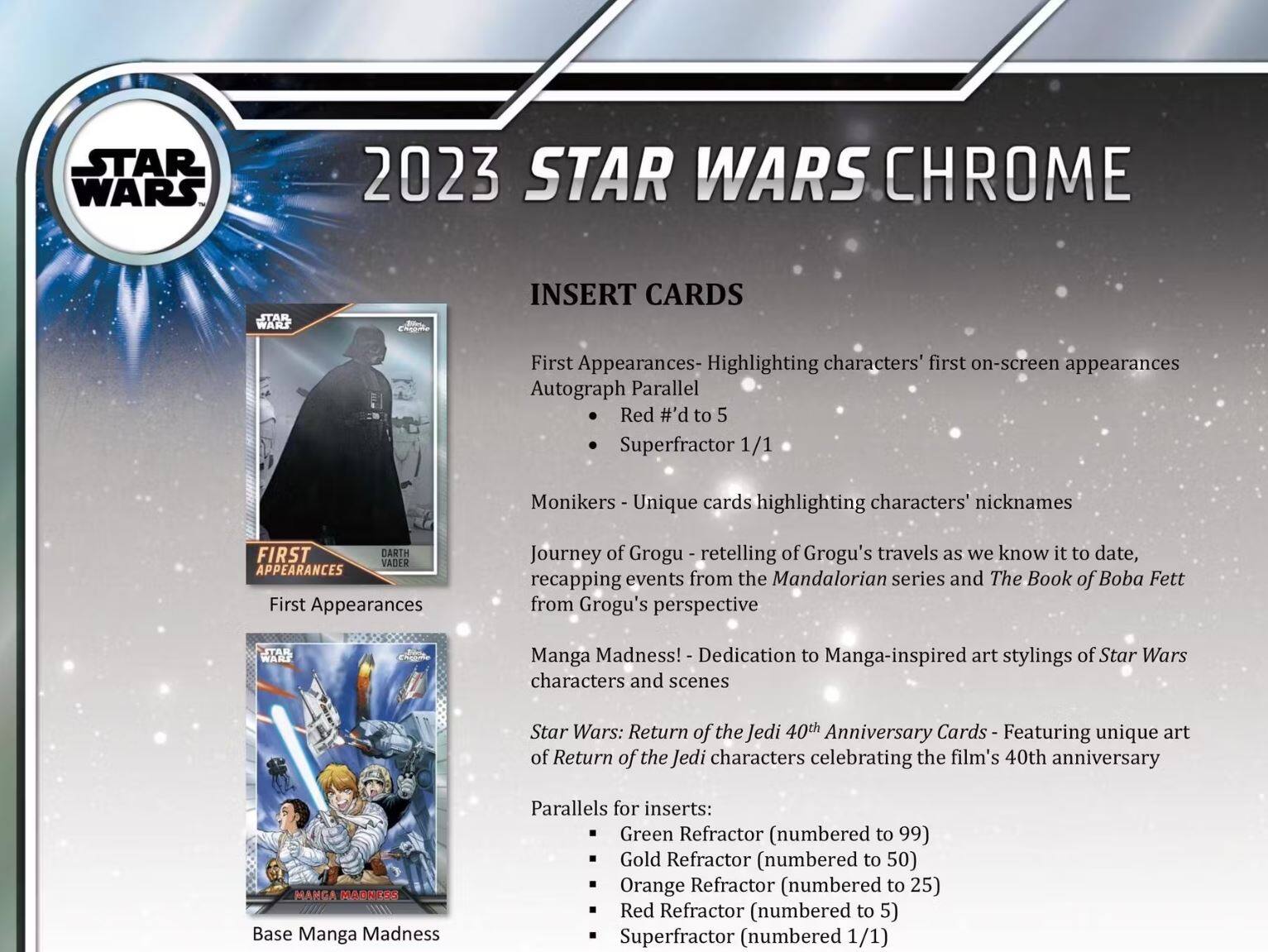 **2023 STAR WARS CHROME**

**INSERT CARDS**

- **First Appearances** - Highlighting characters' first on-screen appearances
  - Autograph Parallel
  - Red #’d to 5
  - Superfractor 1/1

- **Monikers** - Unique cards highlighting characters' nicknames

- **Journey of Grogu** - Retelling of Grogu's travels as we know it to date, recapping events from the Mandalorian series and The Book of Boba Fett from Grogu's perspective

- **Manga Madness!** - Dedication to Manga-inspired art stylings of Star Wars characters and scenes

- **Star Wars: Return of the Jedi 40th Anniversary Cards** - Featuring unique art of Return of the Jedi characters celebrating the film's 40th anniversary

**Parallels for inserts:**
- Green Refractor (numbered to 99)
- Gold Refractor (numbered to 50)
- Orange Refractor (numbered to 25)
- Red Refractor (numbered to 5)
- Superfractor (numbered 1/1)
