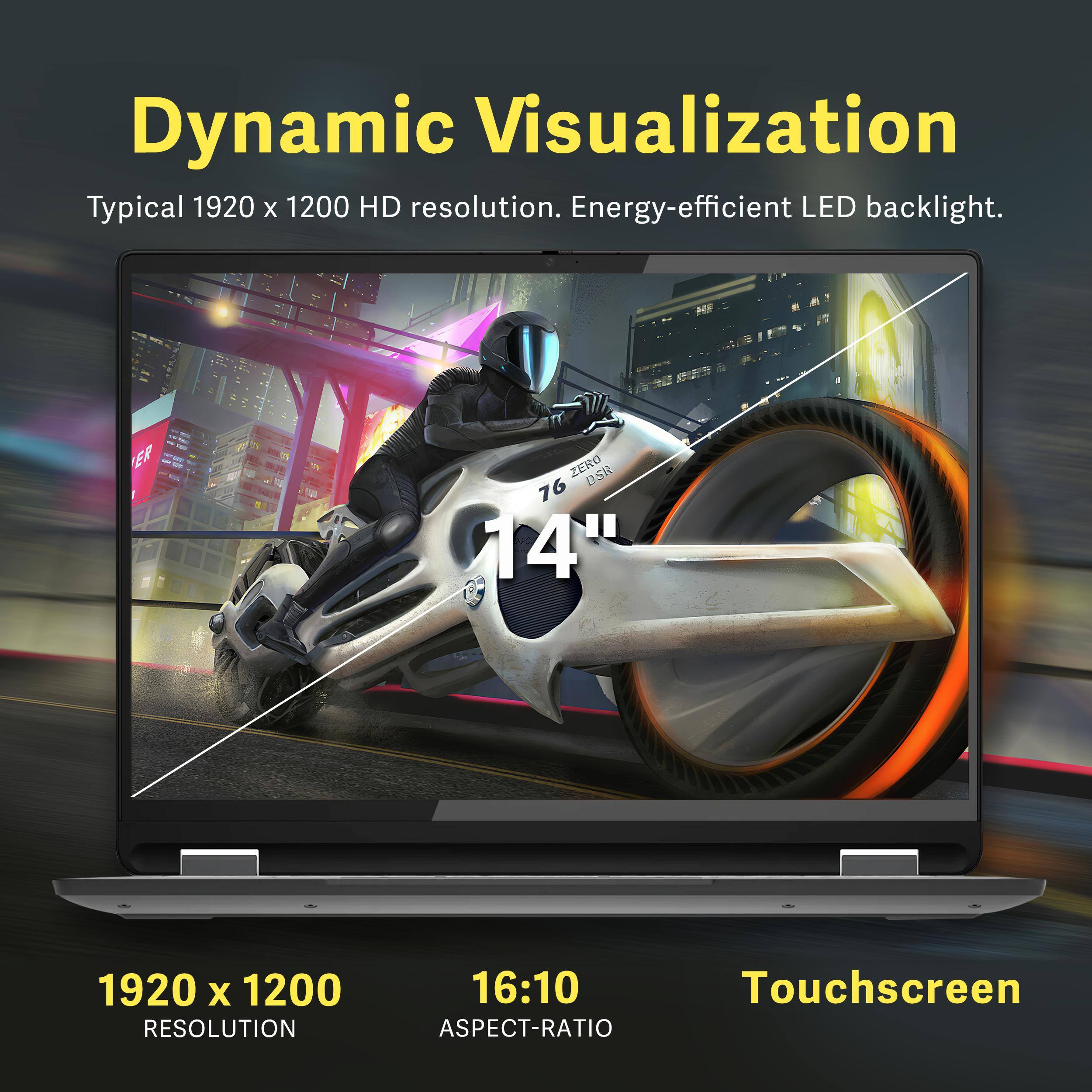 Dynamic Visualization  
Typical 1920 x 1200 HD resolution. Energy-efficient LED backlight.  

1920 x 1200  
RESOLUTION  

16:10  
ASPECT-RATIO  

Touchscreen
