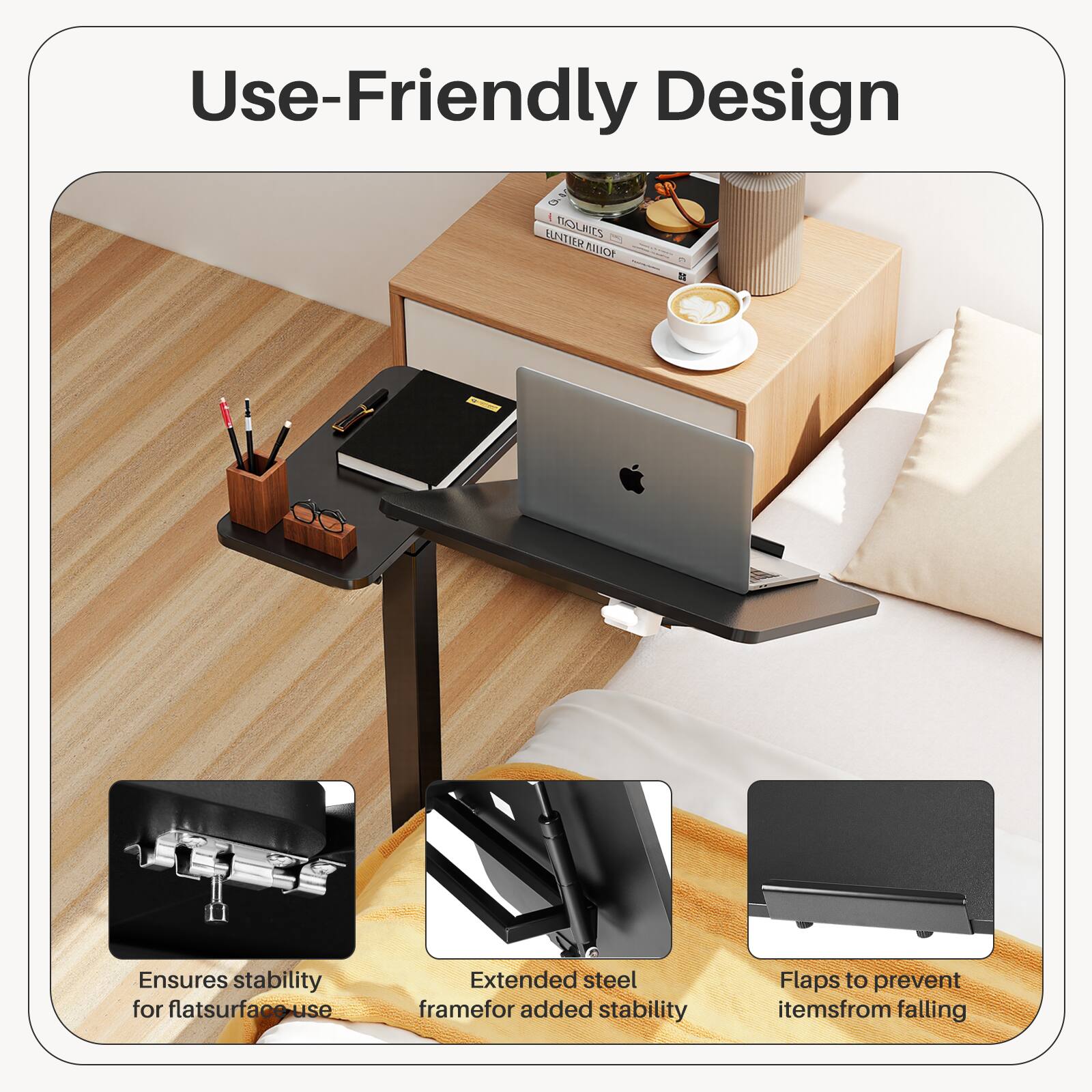 Use-Friendly Design

- Ensures stability for flat surface use
- Extended steel frame for added stability
- Flaps to prevent items from falling