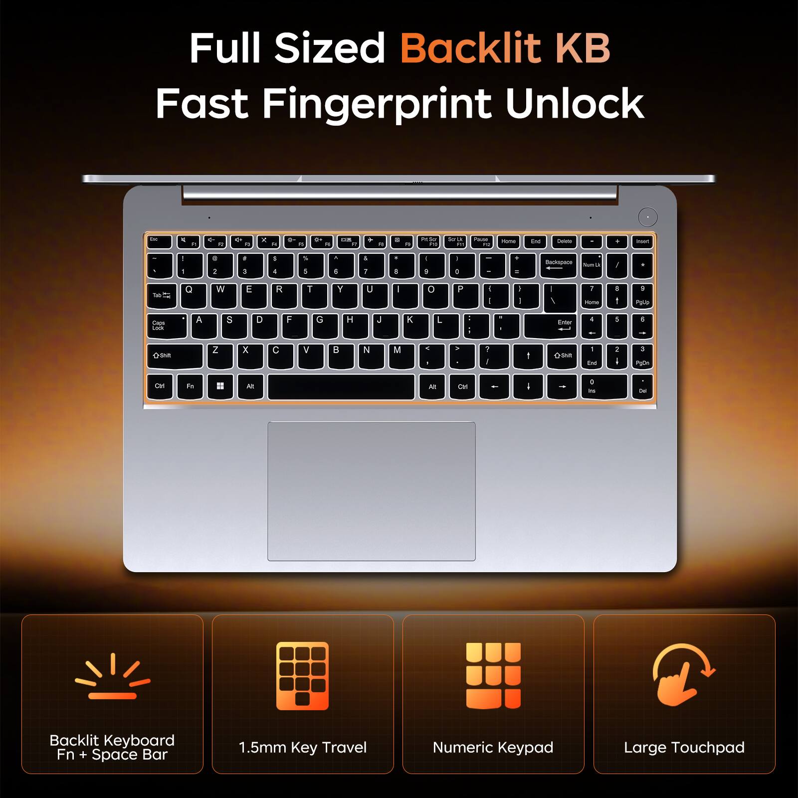 Full Sized Backlit KB Fast Fingerprint Unlock

JT.
by
R
R

A

&
N
 R
N
6
kg
PM Scr PO
Selk U 8:
Pause F12
Home
End
Delete
,
hast
! 1
0 2
# 3
$ 4
 5
A 6
& 7
- 8
I 9
I 0
+ =
Backspace Nam U
/
.
Q
W
E
R
T
Y
U
0
P
I I
] I
/
7 Home
: :
9 PgUp
Caps Lock
A
S
D
F
G
H
J
K
L
Enter
4 -
5
6 -
+Shit
Z
X
C
V
B
N
M
< !
>
2 I
1

1 End
I :
3 PgDs
Ctrl
Fn
!!
At
At
Ctrl
-
: Ins
Del
Backlit Keyboard Fn + Space Bar
1.5mm Key Travel
Numeric Keypad
Large Touchpad