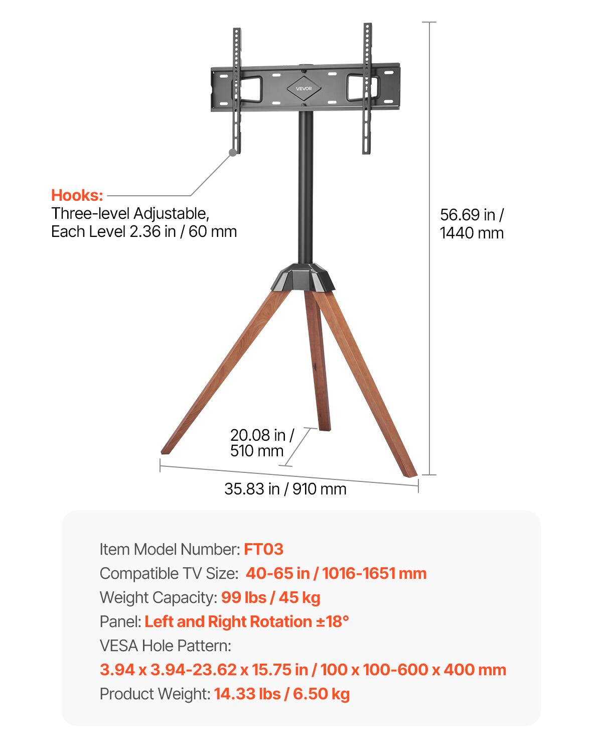 VEVOR Hooks: Three-level Adjustable, Each Level 2.36 in / 60 mm
56.69 in/ 1440 mm
20.08 in / 510 mm
35.83 in / 910 mm
Item Model Number: FT03
Compatible TV Size: 40-65 in/1016-1651mm
Weight Capacity: 99 lbs / 45 kg
Panel: Left and Right Rotation 18°
VESA Hole Pattern: 3.94 X 3.94-23.62 X 15.75 in / 100 X 100-600 X 400 mm
Product Weight: 14.33 lbs / 6.50 kg