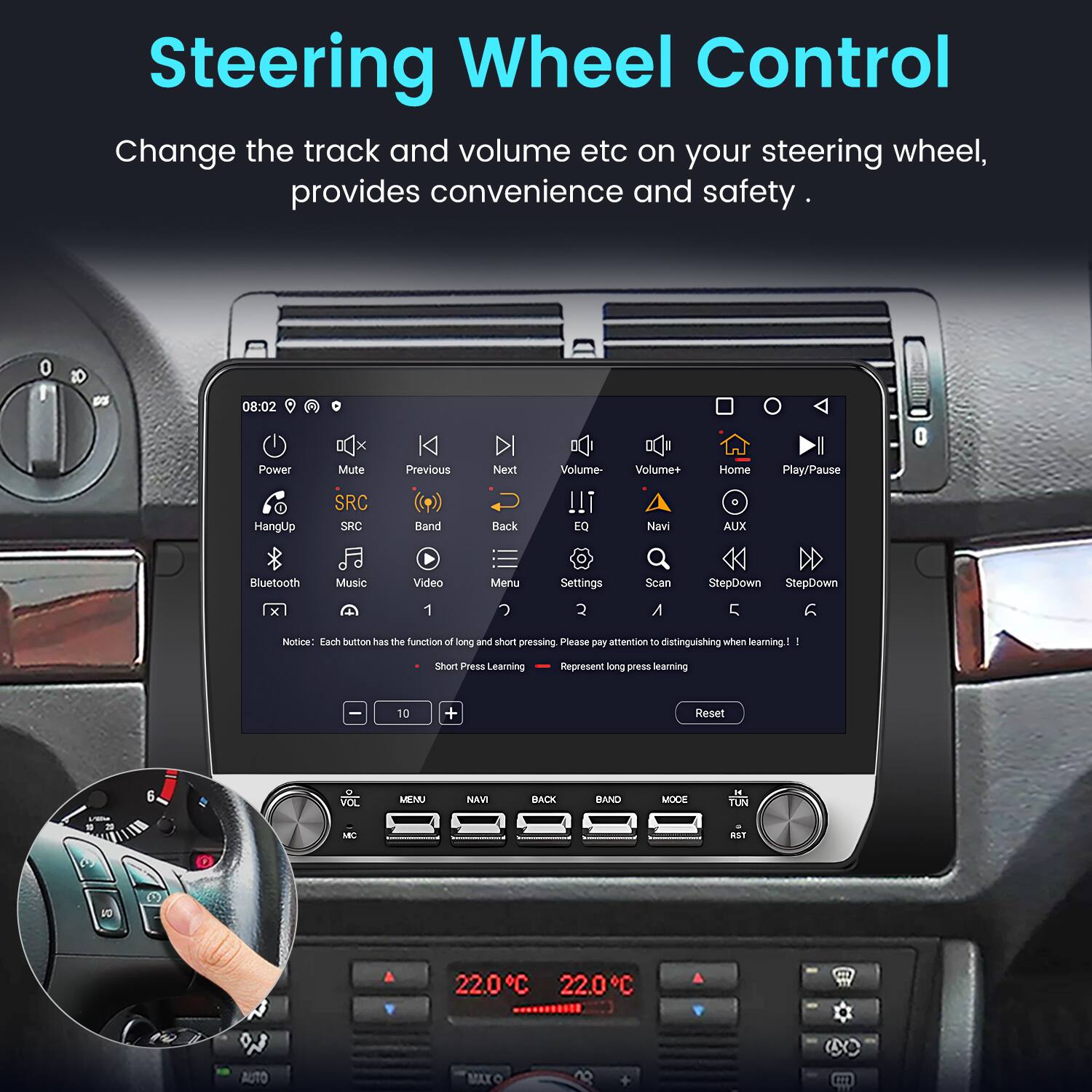 Steering Wheel Control

Change the track and volume etc on your steering wheel, provides convenience and safety.

1 pS 08:02 Power HangUp Mute SRC SRC Previous Back Next Volume !!! EQ Volume+ Navi Home AUX Play/Pause Bluetooth Music Video Menu Settings Scan StepDown StepDown 1 2 A 5 notice: Each button has the function of long and short pressing Please pay attention to distinguishing when learning 1 Short Press Learning Represent long press learning 10 + Reset 6 VOL MENU NAM BACK BAND MODE - TUN M

22.0C 22.0C

AUTO MAXO B